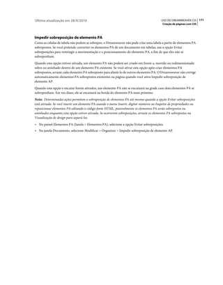 Última atualização em 28/4/2010                                                           USO DO DREAMWEAVER CS5 171
                                                                                           Criação de páginas com CSS




Impedir sobreposição de elemento PA
Como as células de tabela não podem se sobrepor, o Dreamweaver não pode criar uma tabela a partir de elementos PA
sobrepostos. Se você pretende converter os elementos PA de um documento em tabelas, use a opção Evitar
sobreposições para restringir a movimentação e o posicionamento do elemento PA, a fim de que eles não se
sobreponham.
Quando esta opção estiver ativada, um elemento PA não poderá ser criado em frente a, movido ou redimensionado
sobre ou aninhado dentro de um elemento PA existente. Se você ativar esta opção após criar elementos PA
sobrepostos, arraste cada elemento PA sobreposto para afastá-lo de outros elementos PA. O Dreamweaver não corrige
automaticamente elementos PA sobrepostos existentes na página quando você ativa Impedir sobreposição de
elemento AP.
Quando esta opção e encaixe forem ativados, um elemento PA não se encaixará na grade caso dois elementos PA se
sobreponham. Em vez disso, ele se encaixará na borda do elemento PA mais próximo.
Nota: Determinadas ações permitem a sobreposição de elementos PA até mesmo quando a opção Evitar sobreposições
está ativada. Se você inserir um elemento PA usando o menu Inserir, digitar números no Inspetor de propriedades ou
reposicionar elementos PA editando o código-fonte HTML, possivelmente os elementos PA serão sobrepostos ou
aninhados enquanto esta opção estiver ativada. Se ocorrerem sobreposições, arraste os elementos PA sobrepostos na
Visualização de design para separá-los.
• No painel Elementos PA (Janela > Elementos PA), selecione a opção Evitar sobreposições.
• Na janela Documento, selecione Modificar > Organizar > Impedir sobreposição de elemento AP.
 