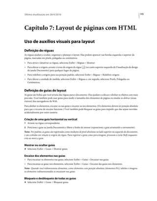 Última atualização em 28/4/2010                                                                                          172




Capítulo 7: Layout de páginas com HTML

Uso de auxílios visuais para layout
Definição de réguas
As réguas ajudam a avaliar, organizar e planejar o layout. Elas podem aparecer nas bordas esquerda e superior da
página, marcadas em pixels, polegadas ou centímetros.
• Para ativar e desativar as réguas, seleciona Exibir > Réguas > Mostrar.
• Para alterar a origem, arraste o ícone de origem da régua    (no canto superior esquerdo da Visualização de design
  da janela Documento) para qualquer lugar da página.
• Para redefinir a origem para sua posição padrão, selecione Exibir > Réguas > Redefinir origem.
• Para alterar a unidade de medida, selecione Exibir > Réguas e, em seguida, selecione Pixels, Polegadas ou
  Centímetros.


Definição de guias de layout
As guias são linhas que você arrasta das réguas para o documento. Elas ajudam a colocar e alinhar os objetos com mais
precisão. Você também pode usar guias para medir o tamanho dos elementos de página ou emular as dobras (áreas
visíveis) dos navegadores da Web.
Para alinhar os elementos, encaixe-os nas guias e encaixe-as nos elementos. (Os elementos devem ter posição absoluta
para que o recurso de encaixe funcione.) Você também pode bloquear as guias para impedir que elas sejam movidas
acidentalmente por outro usuário.

Criação de uma guia horizontal ou vertical
1 Arraste na régua correspondente.
2 Posicione a guia na janela Documento e libere o botão do mouse (reposicione a guia arrastando-a novamente).
Nota: Por padrão, as guias são registradas como medições de pixel absolutas no lado superior ou esquerdo do documento,
e são exibidas em relação à origem da régua. Para registrar a guia como porcentagem, pressione a tecla Shift enquanto
cria ou move a guia.

Mostrar ou ocultar guias
❖ Selecione Exibir > Guias > Mostrar guias.


Encaixe dos elementos nas guias
• Para encaixar os elementos nas guias, selecione Exibir > Guias > Encaixar nas guias.
• Para encaixar as guias nos elementos, selecione Exibir > Guias > Encaixe das guias nos elementos.
Nota: Quando você redimensiona elementos, como elementos com posição absoluta (elementos PA), tabelas e imagens,
os elementos redimensionados se encaixam nas guias.

Bloqueio e desbloqueio de todas as guias
❖ Selecione Exibir > Guias > Bloquear guias.
 