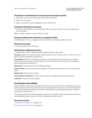 Última atualização em 28/4/2010                                                             USO DO DREAMWEAVER CS5 173
                                                                                            Layout de páginas com HTML




Visualização e movimentação de uma guia para uma posição específica
1 Mantenha o ponteiro do mouse sobre a guia para visualizar sua posição.
2 Clique duas vezes na guia.
3 Digite a nova posição na caixa de diálogo Mover guia e clique em OK.


Visualização da distância entre guias
❖ Pressione Control (Windows) ou Command (Macintosh) e mantenha o ponteiro do mouse em qualquer lugar
   entre as duas guias.
Nota: A unidade de medida é a mesma utilizada nas réguas.

Emulação da dobra (área visível) de um navegador da Web
❖ Selecione Exibir > Guias e, em seguida, selecione um tamanho de navegador predefinido no menu.


Remoção de uma guia
❖ Arraste a guia para fora do documento.


Alteração das configurações da guia
❖ Selecione Exibir > Guias > Editar guias, defina as seguintes opções e clique em OK.
Cor da guia Especifica a cor das linhas da guia. Clique na amostra de cores e selecione uma cor no seletor de cores ou
digite um número hexadecimal na caixa de texto.
Cor da distância Especifica a cor das linhas que aparecem como indicadores de distância quando você mantém o
ponteiro do mouse entre as guias. Clique na amostra de cores e selecione uma cor no seletor de cores ou digite um
número hexadecimal na caixa de texto.
Mostrar guias Torna as guias visíveis na Visualização de design.

Encaixar nas guias Faz com que os elementos da página se encaixem nas guias quando você move os elementos pela
página.
Bloquear guias Bloqueia as guias no lugar.

Encaixe das guias nos elementos Encaixa as guias nos elementos na página enquanto elas são arrastadas.

Limpar tudo Limpa todas as guias da página.


Uso de guias com modelos
Quando as guias são adicionadas a um modelo do Dreamweaver, todas as instâncias do modelo herdam as guias. No
entanto, as guias nas instâncias do modelo são tratadas como regiões editáveis; portanto, os usuários podem modificá-
las. As guias modificadas nas instâncias do modelo são restauradas para seu local original sempre que a instância é
atualizada com o modelo mestre.
Você também pode adicionar suas próprias guias às instâncias de um modelo. As guias adicionadas desta maneira não
são sobregravadas quando a instância do modelo é atualizada com o modelo mestre.


Mais tópicos da Ajuda
“Alinhamento de elementos PA” na página 169
“Movimentação de elementos PA” na página 169
 