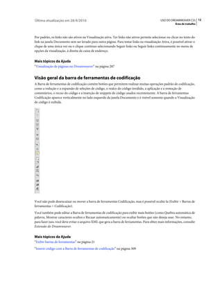 Última atualização em 28/4/2010                                                               USO DO DREAMWEAVER CS5 12
                                                                                                         Área de trabalho



Por padrão, os links não são ativos na Visualização ativa. Ter links não ativos permite selecionar ou clicar no texto do
link na janela Documento sem ser levado para outra página. Para testar links na visualização Ativa, é possível ativar o
clique de uma única vez ou o clique contínuo selecionando Seguir links ou Seguir links continuamente no menu de
opções da visualização, à direita da caixa de endereço.


Mais tópicos da Ajuda
“Visualização de páginas no Dreamweaver” na página 287


Visão geral da barra de ferramentas de codificação
A Barra de ferramentas de codificação contém botões que permitem realizar muitas operações padrão de codificação,
como a redução e a expansão de seleções de código, o realce do código inválido, a aplicação e a remoção de
comentários, o recuo do código e a inserção de snippets de código usados recentemente. A barra de ferramentas
Codificação aparece verticalmente no lado esquerdo da janela Documento e é visível somente quando a Visualização
de código é exibida.




Você não pode desencaixar ou mover a barra de ferramentas Codificação, mas é possível ocultá-la (Exibir > Barras de
ferramentas > Codificação).
Você também pode editar a Barra de ferramentas de codificação para exibir mais botões (como Quebra automática de
palavra, Mostrar caracteres ocultos e Recuar automaticamente) ou ocultar botões que não deseja usar. No entanto,
para fazer isso, você deve evitar o arquivo XML que gera a barra de ferramentas. Para obter mais informações, consulte
Extensão do Dreamweaver.


Mais tópicos da Ajuda
“Exibir barras de ferramentas” na página 21
“Inserir código com a Barra de ferramentas de codificação” na página 309
 
