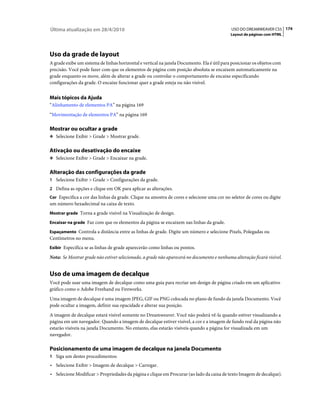 Última atualização em 28/4/2010                                                              USO DO DREAMWEAVER CS5 174
                                                                                             Layout de páginas com HTML




Uso da grade de layout
A grade exibe um sistema de linhas horizontal e vertical na janela Documento. Ela é útil para posicionar os objetos com
precisão. Você pode fazer com que os elementos de página com posição absoluta se encaixem automaticamente na
grade enquanto os move, além de alterar a grade ou controlar o comportamento de encaixe especificando
configurações da grade. O encaixe funcionar quer a grade esteja ou não visível.


Mais tópicos da Ajuda
“Alinhamento de elementos PA” na página 169
“Movimentação de elementos PA” na página 169

Mostrar ou ocultar a grade
❖ Selecione Exibir > Grade > Mostrar grade.


Ativação ou desativação do encaixe
❖ Selecione Exibir > Grade > Encaixar na grade.


Alteração das configurações da grade
1 Selecione Exibir > Grade > Configurações da grade.
2 Defina as opções e clique em OK para aplicar as alterações.
Cor Especifica a cor das linhas da grade. Clique na amostra de cores e selecione uma cor no seletor de cores ou digite
um número hexadecimal na caixa de texto.
Mostrar grade Torna a grade visível na Visualização de design.

Encaixar na grade Faz com que os elementos da página se encaixem nas linhas da grade.

Espaçamento Controla a distância entre as linhas de grade. Digite um número e selecione Pixels, Polegadas ou
Centímetros no menu.
Exibir Especifica se as linhas de grade aparecerão como linhas ou pontos.

Nota: Se Mostrar grade não estiver selecionado, a grade não aparecerá no documento e nenhuma alteração ficará visível.


Uso de uma imagem de decalque
Você pode usar uma imagem de decalque como uma guia para recriar um design de página criado em um aplicativo
gráfico como o Adobe Freehand ou Fireworks.
Uma imagem de decalque é uma imagem JPEG, GIF ou PNG colocada no plano de fundo da janela Documento. Você
pode ocultar a imagem, definir sua opacidade e alterar sua posição.
A imagem de decalque estará visível somente no Dreamweaver. Você não poderá vê-la quando estiver visualizando a
página em um navegador. Quando a imagem de decalque estiver visível, a cor e a imagem de fundo real da página não
estarão visíveis na janela Documento. No entanto, elas estarão visíveis quando a página for visualizada em um
navegador.

Posicionamento de uma imagem de decalque na janela Documento
1 Siga um destes procedimentos:
• Selecione Exibir > Imagem de decalque > Carregar.
• Selecione Modificar > Propriedades da página e clique em Procurar (ao lado da caixa de texto Imagem de decalque).
 