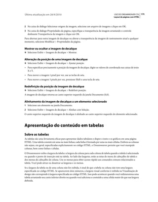 Última atualização em 28/4/2010                                                             USO DO DREAMWEAVER CS5 175
                                                                                            Layout de páginas com HTML



2 Na caixa de diálogo Selecionar origem da imagem, selecione um arquivo de imagem e clique em OK.
3 Na caixa de diálogo Propriedades da página, especifique a transparência da imagem arrastando o controle
   deslizante Transparência da imagem e clique em OK.
Para alternar para outra imagem de decalque ou alterar a transparência da imagem de rastreamento atual a qualquer
momento, selecione Modificar > Propriedades da página.

Mostrar ou ocultar a imagem de decalque
❖ Selecione Exibir > Imagem de decalque > Mostrar.


Alteração da posição de uma imagem de decalque
❖ Selecione Exibir > Imagem de decalque > Ajustar posição.

• Para especificar precisamente a posição da imagem de decalque, digite os valores de coordenada nas caixas de texto
  X e Y.
• Para mover a imagem 1 pixel por vez, use as teclas de seta.
• Para mover a imagem 5 pixels por vez, pressione Shift e uma tecla de seta.

Redefinição da posição da imagem de decalque
❖ Selecione Exibir > Imagem de decalque > Redefinir posição.

A imagem de decalque retorna ao canto superior esquerdo da janela Documento (0,0).

Alinhamento da imagem de decalque a um elemento selecionado
1 Selecione um elemento na janela Documento.
2 Selecione Exibir > Imagem de decalque > Alinhar com Seleção.
O canto superior esquerdo da imagem de decalque é alinhado ao canto superior esquerdo do elemento selecionado.



Apresentação do conteúdo em tabelas
Sobre as tabelas
As tabelas são uma ferramenta eficaz para apresentar dados tabulares e dispor o texto e os gráficos em uma página
HTML. Uma tabela consiste em uma ou mais linhas; cada linha é formada por uma ou mais células. Embora as colunas
não sejam, em geral, especificadas explicitamente no código HTML, o Dreamweaver permite que você manipule
colunas, bem como linhas e células.
O Dreamweaver exibe a largura da tabela e a largura da coluna para cada coluna de tabela quando a tabela é selecionada
ou quando o ponto de inserção está na tabela. Ao lado das larguras, estão as setas do menu de cabeçalho de tabela e
dos menus de cabeçalho de coluna. Use os menus para obter acesso rápido aos comandos comuns relacionados a
tabela. Você pode ativar ou desativar as larguras e os menus.
Se a largura da tabela ou de uma coluna não for exibida, é sinal de que a tabela ou coluna não tem uma largura
especificada no código HTML. Se aparecerem dois números, a largura visual conforme é exibida na Visualização de
design não corresponde à largura especificada no código HTML. Isso pode acontecer quando você redimensiona uma
tabela arrastando seu canto inferior direito ou quando você adiciona o conteúdo a uma célula maior do que sua largura
definida.
 