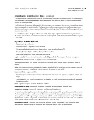 Última atualização em 28/4/2010                                                                USO DO DREAMWEAVER CS5 178
                                                                                               Layout de páginas com HTML




Importação e exportação de dados tabulares
Você pode importar dados tabulares criados em outro aplicativo (como o Microsoft Excel) e salvos em um formato de
texto delimitado (com itens separados por tabulações, vírgulas, dois-pontos ou ponto-e-vírgulas) no Dreamweaver e
formatá-los como uma tabela.
Também é possível exportar os dados da tabela do Dreamweaver para um arquivo de texto, com o conteúdo das células
adjacentes separado por um delimitador. Você pode usar vírgulas, dois-pontos, ponto-e-vírgulas ou espaços como
delimitadores. Quando você exporta uma tabela, a tabela inteira é exportada. Não é possível selecionar partes de uma
tabela a ser exportada.
   Se você precisa apenas de alguns dados de uma tabela, por exemplo, as primeiras seis linhas ou as primeiras seis
   colunas, copie as células que contêm esses dados, cole as células fora da tabela (para criar uma nova tabela) e exporte
a nova tabela.

Importação de dados de tabela
1 Siga um destes procedimentos:
• Selecione Arquivo > Importar > Dados tabulares.
• Na categoria Dados do painel Inserir, clique no ícone Importar dados tabulares          .
• Selecione Inserir > Objetos de tabela > Importar dados tabulares.
2 Especifique as opções dos dados tabulares e clique em OK.
Arquivo de dados O nome do arquivo a ser importado. Clique no botão Procurar para selecionar um arquivo.

Delimitador O delimitador usado no arquivo que você está importando.

Se você selecionar Outro, uma caixa de texto aparecerá à direita do menu pop-up. Digite o delimitador usado no
arquivo.
Nota: Especifique o delimitador usado quando o arquivo de dados foi salvo. Se você não fizer isso, o arquivo não será
importado corretamente e os dados não serão corretamente formatados em uma tabela.
Largura da tabela A largura da tabela.

• Selecione Ajustar aos dados para aumentar suficientemente cada coluna para que caiba a seqüência de texto mais
  longa.
• Selecione Definir para especificar uma largura de tabela fixa em pixels ou como uma porcentagem da largura da
  janela do navegador.
Borda Especifica a largura, em pixels, das bordas da tabela.

Preenchimento da célula O número de pixels entre o conteúdo de uma célula e os limites da célula.

Espaçamento da célula O número de pixels entre as células de tabela adjacentes.

    Se você não atribuir explicitamente valores para bordas, espaçamento de célula e preenchimento de célula, a maioria
    dos navegadores exibirá a tabela com as bordas e o preenchimento da célula definidos como 1, e o espaçamento da
célula definido como 2. Para garantir que os navegadores exibirão a tabela sem preenchimento ou espaçamento, defina
Preenchimento da célula e Espaçamento da célula como 0. Para visualizar os limites da célula e da tabela quando a borda
estiver definida como 0, selecione Exibir > Auxílios visuais > Bordas da tabela.
Formatar linha superior Determina qual formatação, se houver alguma, está aplicada à linha superior da tabela.
Selecione entre as quatro opções de formatação: sem formatação, negrito, itálico ou negrito itálico.
 