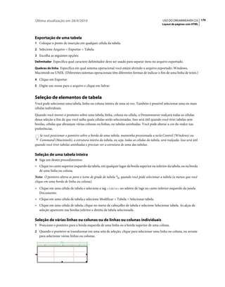 Última atualização em 28/4/2010                                                                USO DO DREAMWEAVER CS5 179
                                                                                              Layout de páginas com HTML




Exportação de uma tabela
1 Coloque o ponto de inserção em qualquer célula da tabela.
2 Selecione Arquivo > Exportar > Tabela.
3 Escolha as seguintes opções:
Delimitador Especifica qual caractere delimitador deve ser usado para separar itens no arquivo exportado.

Quebras de linha Especifica em qual sistema operacional você estará abrindo o arquivo exportado: Windows,
Macintosh ou UNIX. (Diferentes sistemas operacionais têm diferentes formas de indicar o fim de uma linha de texto.)
4 Clique em Exportar.
5 Digite um nome para o arquivo e clique em Salvar.


Seleção de elementos de tabela
Você pode selecionar uma tabela, linha ou coluna inteira de uma só vez. Também é possível selecionar uma ou mais
células individuais.
Quando você mover o ponteiro sobre uma tabela, linha, coluna ou célula, o Dreamweaver realçará todas as células
dessa seleção a fim de que você saiba quais células serão selecionadas. Isso será útil quando você tiver tabelas sem
bordas, células que abranjam várias colunas ou linhas, ou tabelas aninhadas. Você pode alterar a cor do realce nas
preferências.
   Se você posicionar o ponteiro sobre a borda de uma tabela, mantenha pressionada a tecla Control (Windows) ou
   Command (Macintosh), a estrutura inteira da tabela, ou seja, todas as células da tabela, será realçada. Isso será útil
quando você tiver tabelas aninhadas e precisar ver a estrutura de uma das tabelas.

Seleção de uma tabela inteira
❖ Siga um destes procedimentos:

• Clique no canto superior esquerdo da tabela, em qualquer lugar da borda superior ou inferior da tabela, ou na borda
  de uma linha ou coluna.
Nota: O ponteiro altera-se para o ícone de grade de tabela     quando você pode selecionar a tabela (a menos que você
clique em uma borda de linha ou coluna).
• Clique em uma célula de tabela e selecione a tag <table> no seletor de tags no canto inferior esquerdo da janela
  Documento.
• Clique em uma célula de tabela e selecione Modificar > Tabela > Selecionar tabela.
• Clique em uma célula de tabela, clique no menu de cabeçalho de tabela e selecione Selecionar tabela. As alças de
  seleção aparecem nas bordas inferior e direita da tabela selecionada.

Seleção de várias linhas ou colunas ou de linhas ou colunas individuais
1 Posicione o ponteiro para a borda esquerda de uma linha ou a borda superior de uma coluna.
2 Quando o ponteiro se transformar em uma seta de seleção, clique para selecionar uma linha ou coluna, ou arraste
   para selecionar várias linhas ou colunas.
 