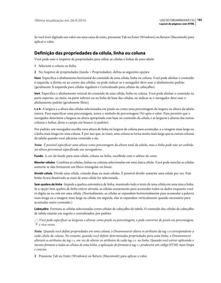 Última atualização em 28/4/2010                                                               USO DO DREAMWEAVER CS5 182
                                                                                             Layout de páginas com HTML



Se você tiver digitado um valor em uma caixa de texto, pressione Tab ou Enter (Windows) ou Return (Macintosh) para
aplicar o valor.


Definição das propriedades da célula, linha ou coluna
Você pode usar o Inspetor de propriedades para editar as células e linhas de uma tabela.
1 Selecione a coluna ou linha.
2 No Inspetor de propriedades (Janela > Propriedades), defina as seguintes opções:
Horz Especifica o alinhamento horizontal do conteúdo de uma célula, linha ou coluna. Você pode alinhar o conteúdo
à esquerda, à direita ou ao centro das células, ou pode indicar se o navegador deve usar o alinhamento padrão
(geralmente À esquerda para células regulares e Centralizado para células de cabeçalho).
Vert Especifica o alinhamento vertical do conteúdo de uma célula, linha ou coluna. Você pode alinhar o conteúdo na
parte superior, ao meio, na parte inferior ou na linha de base das células, ou indicar se o navegador deve usar o
alinhamento padrão (geralmente Meio).
L e A A largura e a altura das células selecionadas em pixels ou como uma porcentagem da largura ou altura da tabela
inteira. Para especificar uma porcentagem, insira o símbolo de porcentagem (%) após o valor. Para permitir que o
navegador determine a largura ou altura apropriada com base no conteúdo da célula, e as larguras e alturas das outras
colunas e linhas, deixe o campo em branco (o padrão).
Por padrão, um navegador escolhe uma altura de linha ou largura de coluna para acomodar, e a imagem mais larga ou
a linha mais longa em uma coluna. É por isso que, às vezes, uma coluna se torna muito mais larga que as outras colunas
da tabela quando você adiciona conteúdo a ela.
Nota: É possível especificar uma altura como porcentagem da altura total da tabela, mas a linha pode não ser exibida
na altura percentual especificada nos navegadores.
Fundo A cor do fundo para uma célula, coluna ou linha, escolhida com o seletor de cores.

Mesclar células Combina as células, linhas ou colunas selecionadas em uma única célula. Você pode mesclar as células
somente se elas formarem um bloco retangular ou linear.
Dividir célula Divide uma célula, criando duas ou mais células. É possível dividir somente uma célula por vez. Este
botão ficará desativado se mais de uma célula for selecionada.
Sem quebra de linha Impede a quebra automática de linha, mantendo todo o texto de uma célula em uma única linha.
Se a opção Sem quebra de linha estiver ativada, as células aumentarão para acomodar todos os dados enquanto você
os digita ou os cola em uma célula. (Normalmente, as células se expandem horizontalmente para acomodar a palavra
mais longa ou a imagem mais larga na célula; em seguida, elas se expandem verticalmente quando necessário para
acomodar outro conteúdo.)
Cabeçalho Formata as células selecionadas como células de cabeçalho de tabela. O conteúdo das células de cabeçalho
de tabela estarão em negrito e centralizados, por padrão.
   Você pode especificar as larguras e alturas como pixels ou porcentagens, e pode converter de pixels em porcentagens
   e vice-versa.
Nota: Quando você define propriedades em uma coluna, o Dreamweaver altera os atributos da tag td correspondente a
cada célula da coluna. No entanto, quando você definir determinadas propriedades para uma linha, o Dreamweaver
alterará os atributos da tag tr, em vez de alterar os atributos de cada tag td na linha. Quando você estiver aplicando o
mesmo formato a todas as células de uma linha, a aplicação do formato à tag tr produzirá um código HTML mais limpo
e conciso.
3 Pressione Tab ou Enter (Windows) ou Return (Macintosh) para aplicar o valor.
 