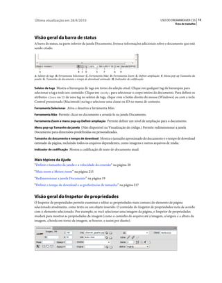 Última atualização em 28/4/2010                                                                    USO DO DREAMWEAVER CS5 13
                                                                                                               Área de trabalho




Visão geral da barra de status
A barra de status, na parte inferior da janela Documento, fornece informações adicionais sobre o documento que está
sendo criado.




   A                              B   C   D      E     F       G   H
A. Seletor de tags B. Ferramenta Selecionar C. Ferramenta Mão D. Ferramenta Zoom E. Definir ampliação F. Menu pop-up Tamanho da
janela G. Tamanho do documento e tempo de download estimado H. Indicador de codificação


Seletor de tags Mostra a hierarquia de tags em torno da seleção atual. Clique em qualquer tag da hierarquia para
selecionar a tag e todo seu conteúdo. Clique em <body> para selecionar o corpo inteiro do documento. Para definir os
atributos class ou ID de uma tag no seletor de tags, clique com o botão direito do mouse (Windows) ou com a tecla
Control pressionada (Macintosh) na tag e selecione uma classe ou ID no menu de contexto.
Ferramenta Selecionar Ativa e desativa a ferramenta Mão.

Ferramenta Mão Permite clicar no documento e arrastá-lo na janela Documento.

Ferramenta Zoom e menu pop-up Definir ampliação Permite definir um nível de ampliação para o documento.

Menu pop-up Tamanho da janela (Não disponível na Visualização de código.) Permite redimensionar a janela
Documento para dimensões predefinidas ou personalizadas.
Tamanho do documento e tempo de download Mostra o tamanho aproximado do documento e o tempo de download
estimado da página, incluindo todos os arquivos dependentes, como imagens e outros arquivos de mídia.
Indicador de codificação Mostra a codificação de texto do documento atual.


Mais tópicos da Ajuda
“Definir o tamanho da janela e a velocidade da conexão” na página 20
“Mais zoom e Menos zoom” na página 215
“Redimensionar a janela Documento” na página 19
“Definir o tempo de download e as preferências de tamanho” na página 217


Visão geral do Inspetor de propriedades
O Inspetor de propriedades permite examinar e editar as propriedades mais comuns do elemento de página
selecionado atualmente, como texto ou um objeto inserido. O conteúdo do Inspetor de propriedades varia de acordo
com o elemento selecionado. Por exemplo, se você selecionar uma imagem da página, o Inspetor de propriedades
mudará para mostrar as propriedades da imagem (como o caminho do arquivo até a imagem, a largura e a altura da
imagem, a borda em torno da imagem, se houver, e assim por diante).
 
