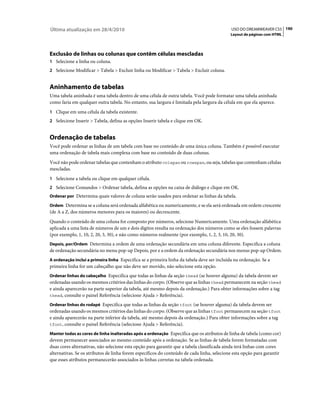 Última atualização em 28/4/2010                                                              USO DO DREAMWEAVER CS5 190
                                                                                            Layout de páginas com HTML




Exclusão de linhas ou colunas que contêm células mescladas
1 Selecione a linha ou coluna.
2 Selecione Modificar > Tabela > Excluir linha ou Modificar > Tabela > Excluir coluna.


Aninhamento de tabelas
Uma tabela aninhada é uma tabela dentro de uma célula de outra tabela. Você pode formatar uma tabela aninhada
como faria em qualquer outra tabela. No entanto, sua largura é limitada pela largura da célula em que ela aparece.
1 Clique em uma célula da tabela existente.
2 Selecione Inserir > Tabela, defina as opções Inserir tabela e clique em OK.


Ordenação de tabelas
Você pode ordenar as linhas de um tabela com base no conteúdo de uma única coluna. Também é possível executar
uma ordenação de tabela mais complexa com base no conteúdo de duas colunas.
Você não pode ordenar tabelas que contenham o atributo colspan ou rowspan, ou seja, tabelas que contenham células
mescladas.
1 Selecione a tabela ou clique em qualquer célula.
2 Selecione Comandos > Ordenar tabela, defina as opções na caixa de diálogo e clique em OK.
Ordenar por Determina quais valores de coluna serão usados para ordenar as linhas da tabela.

Ordem Determina se a coluna será ordenada alfabética ou numericamente, e se ela será ordenada em ordem crescente
(de A a Z, dos números menores para os maiores) ou decrescente.
Quando o conteúdo de uma coluna for composto por números, selecione Numericamente. Uma ordenação alfabética
aplicada a uma lista de números de um e dois dígitos resulta na ordenação dos números como se eles fossem palavras
(por exemplo, 1, 10, 2, 20, 3, 30), e não como números realmente (por exemplo, 1, 2, 3, 10, 20, 30).
Depois, por/Ordem Determina a ordem de uma ordenação secundária em uma coluna diferente. Especifica a coluna
de ordenação secundária no menu pop-up Depois, por e a ordem da ordenação secundária nos menus pop-up Ordem.
A ordenação inclui a primeira linha Especifica se a primeira linha da tabela deve ser incluída na ordenação. Se a
primeira linha for um cabeçalho que não deve ser movido, não selecione esta opção.
Ordenar linhas do cabeçalho Especifica que todas as linhas da seção thead (se houver alguma) da tabela devem ser
ordenadas usando os mesmos critérios das linhas do corpo. (Observe que as linhas thead permanecem na seção thead
e ainda aparecerão na parte superior da tabela, até mesmo depois da ordenação.) Para obter informações sobre a tag
thead, consulte o painel Referência (selecione Ajuda > Referência).

Ordenar linhas do rodapé Especifica que todas as linhas da seção tfoot (se houver alguma) da tabela devem ser
ordenadas usando os mesmos critérios das linhas do corpo. (Observe que as linhas tfoot permanecem na seção tfoot
e ainda aparecerão na parte inferior da tabela, até mesmo depois da ordenação.) Para obter informações sobre a tag
tfoot, consulte o painel Referência (selecione Ajuda > Referência).

Manter todas as cores de linha inalteradas após a ordenação Especifica que os atributos de linha de tabela (como cor)
devem permanecer associados ao mesmo conteúdo após a ordenação. Se as linhas de tabela forem formatadas com
duas cores alternativas, não selecione esta opção para garantir que a tabela classificada ainda terá linhas com cores
alternativas. Se os atributos de linha forem específicos do conteúdo de cada linha, selecione esta opção para garantir
que esses atributos permanecerão associados às linhas corretas na tabela ordenada.
 