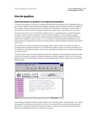 Última atualização em 28/4/2010                                                           USO DO DREAMWEAVER CS5 191
                                                                                          Layout de páginas com HTML




Uso de quadros
Como funcionam os quadros e os conjuntos de quadros
Um quadro é uma região de uma janela do navegador que pode exibir um documento HTML independentemente do
que está sendo exibido no restante da janela do navegador. Os quadros permitem dividir uma janela do navegador em
várias regiões, cada uma delas podendo exibir um documento HTML diferente. Geralmente, um quadro exibe um
documento que contém controles de navegação, enquanto outro quadro exibe um documento com o conteúdo.
Um conjunto de quadros é um arquivo HTML que define o layout e as propriedades de um conjunto de quadros,
incluindo o número de quadros, o tamanho e o posicionamento dos quadros, e o URL da página que aparece
inicialmente em cada quadro. O arquivo de conjunto de quadros propriamente não possui conteúdo HTML a ser
exibido em um navegador, a não ser a seção noframes. O arquivo de conjunto de quadros simplesmente fornece
informações para o navegador sobre como deve ser a aparência de um conjunto de quadros e quais documentos devem
aparecer nele.
Para visualizar um conjunto de quadros em um navegador, digite o URL do arquivo do conjunto de quadros. O
navegador abrirá os documentos relevantes a serem exibidos nos quadros. O arquivo do conjunto de quadros de um
site é geralmente chamado de index.html, a fim de que ele seja exibido por padrão caso um visitante não especifique
um nome de arquivo.
O exemplo a seguir mostra um layout de quadro composto por três quadros: um quadro estreito no lado que contém
uma barra de navegação, um quadro ao longo da parte superior contendo o logotipo e o título do site, e um quadro
grande que ocupa o restante da página e possui o conteúdo principal. Cada um desses quadros exibe um documento
HTML separado.




Neste exemplo, o documento exibido no quadro superior nunca é alterado quando o visitante navega no site. A barra
de navegação de quadro lateral contém links; se você clicar em um desses links, o conteúdo do quadro principal é
alterado, mas o conteúdo do quadro lateral permanece estático. O quadro de conteúdo principal à direita exibe o
documento apropriado para o link que o visitante clica à esquerda.
 