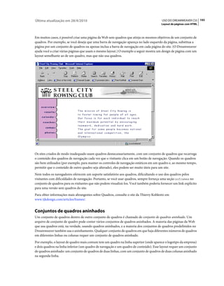 Última atualização em 28/4/2010                                                          USO DO DREAMWEAVER CS5 193
                                                                                         Layout de páginas com HTML



Em muitos casos, é possível criar uma página da Web sem quadros que atinja os mesmos objetivos de um conjunto de
quadros. Por exemplo, se você deseja que uma barra de navegação apareça no lado esquerdo da página, substitua a
página por um conjunto de quadros ou apenas inclua a barra de navegação em cada página do site. (O Dreamweaver
ajuda você a criar várias páginas que usam o mesmo layout.) O exemplo a seguir mostra um design de página com um
layout semelhante ao de um quadro, mas que não usa quadros.




Os sites criados de modo inadequado usam quadros desnecessariamente, com um conjunto de quadros que recarrega
o conteúdo dos quadros de navegação cada vez que o visitante clica em um botão de navegação. Quando os quadros
são bem utilizados (por exemplo, para manter os controles de navegação estáticos em um quadro e, ao mesmo tempo,
permitir que o conteúdo de outro quadro seja alterado), eles podem ser muito úteis para um site.
Nem todos os navegadores oferecem um suporte satisfatório aos quadros, dificultando o uso dos quadros pelos
visitantes com dificuldades de navegação. Portanto, se você usar quadros, sempre forneça uma seção noframes no
conjunto de quadros para os visitantes que não podem visualizá-los. Você também poderia fornecer um link explícito
para uma versão sem quadros do site.
Para obter informações mais abrangentes sobre Quadros, consulte o site da Thierry Koblentz em
www.tjkdesign.com/articles/frames/.


Conjuntos de quadros aninhados
Um conjunto de quadros dentro de outro conjunto de quadros é chamado de conjunto de quadros aninhado. Um
arquivo de conjunto de quadro pode conter vários conjuntos de quadros aninhados. A maioria das páginas da Web
que usa quadros está, na verdade, usando quadros aninhados, e a maioria dos conjuntos de quadros predefinidos no
Dreamweaver também usa o aninhamento. Qualquer conjunto de quadros em que haja diferentes números de quadros
em diferentes linhas ou colunas requer um conjunto de quadros aninhado.
Por exemplo, o layout de quadro mais comum tem um quadro na linha superior (onde aparece o logotipo da empresa)
e dois quadros na linha inferior (um quadro de navegação e um quadro de conteúdo). Esse layout requer um conjunto
de quadros aninhado: um conjunto de quadros de duas linhas, com um conjunto de quadros de duas colunas aninhado
na segunda linha.
 