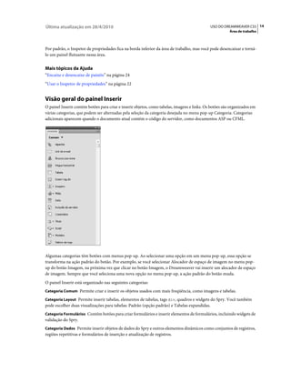 Última atualização em 28/4/2010                                                               USO DO DREAMWEAVER CS5 14
                                                                                                         Área de trabalho



Por padrão, o Inspetor de propriedades fica na borda inferior da área de trabalho, mas você pode desencaixar e torná-
lo um painel flutuante nessa área.


Mais tópicos da Ajuda
“Encaixe e desencaixe de painéis” na página 24
“Usar o Inspetor de propriedades” na página 22


Visão geral do painel Inserir
O painel Inserir contém botões para criar e inserir objetos, como tabelas, imagens e links. Os botões são organizados em
várias categorias, que podem ser alternadas pela seleção da categoria desejada no menu pop-up Categoria. Categorias
adicionais aparecem quando o documento atual contém o código do servidor, como documentos ASP ou CFML.




Algumas categorias têm botões com menus pop-up. Ao selecionar uma opção em um menu pop-up, essa opção se
transforma na ação padrão do botão. Por exemplo, se você selecionar Alocador de espaço de imagem no menu pop-
up do botão Imagem, na próxima vez que clicar no botão Imagem, o Dreamweaver vai inserir um alocador de espaço
de imagem. Sempre que você seleciona uma nova opção no menu pop-up, a ação padrão do botão muda.
O painel Inserir está organizado nas seguintes categorias:
Categoria Comum Permite criar e inserir os objetos usados com mais freqüência, como imagens e tabelas.

Categoria Layout Permite inserir tabelas, elementos de tabelas, tags div, quadros e widgets do Spry. Você também
pode escolher duas visualizações para tabelas: Padrão (opção padrão) e Tabelas expandidas.
Categoria Formulários Contém botões para criar formulários e inserir elementos de formulários, incluindo widgets de
validação do Spry.
Categoria Dados Permite inserir objetos de dados do Spry e outros elementos dinâmicos como conjuntos de registros,
regiões repetitivas e formulários de inserção e atualização de registros.
 