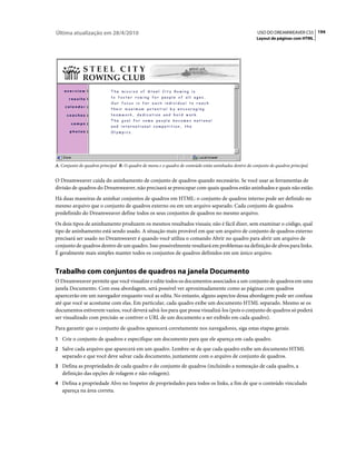 Última atualização em 28/4/2010                                                                          USO DO DREAMWEAVER CS5 194
                                                                                                        Layout de páginas com HTML




A. Conjunto de quadros principal B. O quadro de menu e o quadro de conteúdo estão aninhados dentro do conjunto de quadros principal.


O Dreamweaver cuida do aninhamento de conjunto de quadros quando necessário. Se você usar as ferramentas de
divisão de quadros do Dreamweaver, não precisará se preocupar com quais quadros estão aninhados e quais não estão.
Há duas maneiras de aninhar conjuntos de quadros em HTML: o conjunto de quadros interno pode ser definido no
mesmo arquivo que o conjunto de quadros externo ou em um arquivo separado. Cada conjunto de quadros
predefinido do Dreamweaver define todos os seus conjuntos de quadros no mesmo arquivo.
Os dois tipos de aninhamento produzem os mesmos resultados visuais; não é fácil dizer, sem examinar o código, qual
tipo de aninhamento está sendo usado. A situação mais provável em que um arquivo de conjunto de quadros externo
precisará ser usado no Dreamweaver é quando você utiliza o comando Abrir no quadro para abrir um arquivo de
conjunto de quadros dentro de um quadro. Isso possivelmente resultará em problemas na definição de alvos para links.
É geralmente mais simples manter todos os conjuntos de quadros definidos em um único arquivo.


Trabalho com conjuntos de quadros na janela Documento
O Dreamweaver permite que você visualize e edite todos os documentos associados a um conjunto de quadros em uma
janela Documento. Com essa abordagem, será possível ver aproximadamente como as páginas com quadros
aparecerão em um navegador enquanto você as edita. No entanto, alguns aspectos dessa abordagem pode ser confusa
até que você se acostume com elas. Em particular, cada quadro exibe um documento HTML separado. Mesmo se os
documentos estiverem vazios, você deverá salvá-los para que possa visualizá-los (pois o conjunto de quadros só poderá
ser visualizado com precisão se contiver o URL de um documento a ser exibido em cada quadro).
Para garantir que o conjunto de quadros aparecerá corretamente nos navegadores, siga estas etapas gerais:
1 Crie o conjunto de quadros e especifique um documento para que ele apareça em cada quadro.
2 Salve cada arquivo que aparecerá em um quadro. Lembre-se de que cada quadro exibe um documento HTML
   separado e que você deve salvar cada documento, juntamente com o arquivo de conjunto de quadros.
3 Defina as propriedades de cada quadro e do conjunto de quadros (incluindo a nomeação de cada quadro, a
   definição das opções de rolagem e não-rolagem).
4 Defina a propriedade Alvo no Inspetor de propriedades para todos os links, a fim de que o conteúdo vinculado
   apareça na área correta.
 