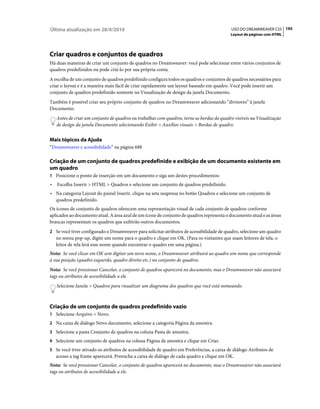 Última atualização em 28/4/2010                                                             USO DO DREAMWEAVER CS5 195
                                                                                            Layout de páginas com HTML




Criar quadros e conjuntos de quadros
Há duas maneiras de criar um conjunto de quadros no Dreamweaver: você pode selecionar entre vários conjuntos de
quadros predefinidos ou pode criá-lo por sua própria conta.
A escolha de um conjunto de quadros predefinido configura todos os quadros e conjuntos de quadros necessários para
criar o layout e é a maneira mais fácil de criar rapidamente um layout baseado em quadro. Você pode inserir um
conjunto de quadros predefinido somente na Visualização de design da janela Documento.
Também é possível criar seu próprio conjunto de quadros no Dreamweaver adicionando “divisores” à janela
Documento.
    Antes de criar um conjunto de quadros ou trabalhar com quadros, torne as bordas do quadro visíveis na Visualização
    de design da janela Documento selecionando Exibir > Auxílios visuais > Bordas de quadro.


Mais tópicos da Ajuda
“Dreamweaver e acessibilidade” na página 688

Criação de um conjunto de quadros predefinido e exibição de um documento existente em
um quadro
1 Posicione o ponto de inserção em um documento e siga um destes procedimentos:
•   Escolha Inserir > HTML > Quadros e selecione um conjunto de quadros predefinido.
• Na categoria Layout do painel Inserir, clique na seta suspensa no botão Quadros e selecione um conjunto de
  quadros predefinido.
Os ícones de conjunto de quadros oferecem uma representação visual de cada conjunto de quadros conforme
aplicados ao documento atual. A área azul de um ícone de conjunto de quadros representa o documento atual e as áreas
brancas representam os quadros que exibirão outros documentos.
2 Se você tiver configurado o Dreamweaver para solicitar atributos de acessibilidade de quadro, selecione um quadro
    no menu pop-up, digite um nome para o quadro e clique em OK. (Para os visitantes que usam leitores de tela, o
    leitor de tela lerá esse nome quando encontrar o quadro em uma página.)
Nota: Se você clicar em OK sem digitar um novo nome, o Dreamweaver atribuirá ao quadro um nome que corresponde
à sua posição (quadro esquerdo, quadro direito etc.) no conjunto de quadros.
Nota: Se você pressionar Cancelar, o conjunto de quadros aparecerá no documento, mas o Dreamweaver não associará
tags ou atributos de acessibilidade a ele.
    Selecione Janela > Quadros para visualizar um diagrama dos quadros que você está nomeando.



Criação de um conjunto de quadros predefinido vazio
1 Selecione Arquivo > Novo.
2 Na caixa de diálogo Novo documento, selecione a categoria Página da amostra.
3 Selecione a pasta Conjunto de quadros na coluna Pasta de amostra.
4 Selecione um conjunto de quadros na coluna Página de amostra e clique em Criar.
5 Se você tiver ativado os atributos de acessibilidade de quadro em Preferências, a caixa de diálogo Atributos de
    acesso a tag frame aparecerá. Preencha a caixa de diálogo de cada quadro e clique em OK.
Nota: Se você pressionar Cancelar, o conjunto de quadros aparecerá no documento, mas o Dreamweaver não associará
tags ou atributos de acessibilidade a ele.
 