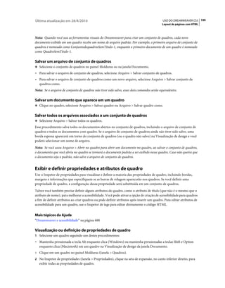 Última atualização em 28/4/2010                                                             USO DO DREAMWEAVER CS5 199
                                                                                            Layout de páginas com HTML



Nota: Quando você usa as ferramentas visuais do Dreamweaver para criar um conjunto de quadros, cada novo
documento exibido em um quadro recebe um nome de arquivo padrão. Por exemplo, o primeiro arquivo de conjunto de
quadros é nomeado como ConjuntodequadrosSemTítulo-1, enquanto o primeiro documento de um quadro é nomeado
como QuadroSemTítulo-1.

Salvar um arquivo de conjunto de quadros
❖ Selecione o conjunto de quadros no painel Molduras ou na janela Documento.

• Para salvar o arquivo de conjunto de quadros, selecione Arquivo > Salvar conjunto de quadros.
• Para salvar o arquivo de conjunto de quadros como um novo arquivo, selecione Arquivo > Salvar conjunto de
  quadros como.
Nota: Se o arquivo de conjunto de quadros não tiver sido salvo, esses dois comandos serão equivalentes.

Salvar um documento que aparece em um quadro
❖ Clique no quadro, selecione Arquivo > Salvar quadro ou Arquivo > Salvar quadro como.


Salvar todos os arquivos associados a um conjunto de quadros
❖ Selecione Arquivo > Salvar todos os quadros.

Esse procedimento salva todos os documentos abertos no conjunto de quadros, incluindo o arquivo de conjunto de
quadros e todos os documentos com quadro. Se o arquivo de conjunto de quadros ainda não tiver sido salvo, uma
borda espessa aparecerá em torno do conjunto de quadros (ou o quadro não salvo) na Visualização de design e você
poderá selecionar um nome de arquivo.
Nota: Se você usou Arquivo > Abrir no quadro para abrir um documento no quadro, ao salvar o conjunto de quadros,
o documento que você abriu no quadro se tornará o documento padrão a ser exibido nesse quadro. Caso não queira que
o documento seja o padrão, não salve o arquivo de conjunto de quadros.


Exibir e definir propriedades e atributos de quadro
Use o Inspetor de propriedades para visualizar e definir a maioria das propriedades de quadro, incluindo bordas,
margens e informações que especifiquem se as barras de rolagem aparecerão nos quadros. Se você definir uma
propriedade de quadro, a configuração dessa propriedade será substituída em um conjunto de quadros.
Talvez você também precise definir alguns atributos de quadro, como o atributo de título (que não é o mesmo que o
atributo de nome), para melhorar a acessibilidade. Você pode ativar a opção de criação de acessibilidade para quadros
a fim de definir atributos ao criar quadros ou pode definir atributos após inserir um quadro. Para editar atributos de
acessibilidade para um quadro, use o Inspetor de tags para editar diretamente o código HTML.


Mais tópicos da Ajuda
“Dreamweaver e acessibilidade” na página 688

Visualização ou definição de propriedades de quadro
1 Selecione um quadro seguindo um destes procedimentos:
• Mantenha pressionada a tecla Alt enquanto clica (Windows) ou mantenha pressionadas a teclas Shift e Option
  enquanto clica (Macintosh) em um quadro na Visualização de design da janela Documento.
• Clique em um quadro no painel Molduras (Janela > Quadros).
2 No Inspetor de propriedades (Janela > Propriedades), clique na seta de expansão, no canto inferior direito, para
   exibir todas as propriedades de quadro.
 