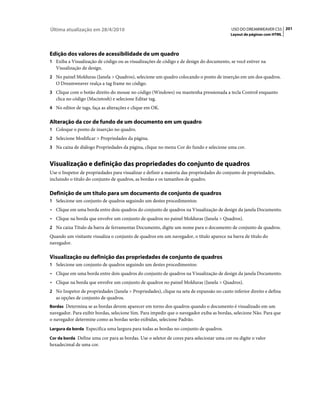 Última atualização em 28/4/2010                                                            USO DO DREAMWEAVER CS5 201
                                                                                          Layout de páginas com HTML




Edição dos valores de acessibilidade de um quadro
1 Exiba a Visualização de código ou as visualizações de código e de design do documento, se você estiver na
   Visualização de design.
2 No painel Molduras (Janela > Quadros), selecione um quadro colocando o ponto de inserção em um dos quadros.
   O Dreamweaver realça a tag frame no código.
3 Clique com o botão direito do mouse no código (Windows) ou mantenha pressionada a tecla Control enquanto
   clica no código (Macintosh) e selecione Editar tag.
4 No editor de tags, faça as alterações e clique em OK.


Alteração da cor de fundo de um documento em um quadro
1 Coloque o ponto de inserção no quadro.
2 Selecione Modificar > Propriedades da página.
3 Na caixa de diálogo Propriedades da página, clique no menu Cor do fundo e selecione uma cor.


Visualização e definição das propriedades do conjunto de quadros
Use o Inspetor de propriedades para visualizar e definir a maioria das propriedades do conjunto de propriedades,
incluindo o título do conjunto de quadros, as bordas e os tamanhos de quadro.

Definição de um título para um documento de conjunto de quadros
1 Selecione um conjunto de quadros seguindo um destes procedimentos:
• Clique em uma borda entre dois quadros do conjunto de quadros na Visualização de design da janela Documento.
• Clique na borda que envolve um conjunto de quadros no painel Molduras (Janela > Quadros).
2 Na caixa Título da barra de ferramentas Documento, digite um nome para o documento de conjunto de quadros.
Quando um visitante visualiza o conjunto de quadros em um navegador, o título aparece na barra de título do
navegador.

Visualização ou definição das propriedades de conjunto de quadros
1 Selecione um conjunto de quadros seguindo um destes procedimentos:
• Clique em uma borda entre dois quadros do conjunto de quadros na Visualização de design da janela Documento.
• Clique na borda que envolve um conjunto de quadros no painel Molduras (Janela > Quadros).
2 No Inspetor de propriedades (Janela > Propriedades), clique na seta de expansão no canto inferior direito e defina
   as opções de conjunto de quadros.
Bordas Determina se as bordas devem aparecer em torno dos quadros quando o documento é visualizado em um
navegador. Para exibir bordas, selecione Sim. Para impedir que o navegador exiba as bordas, selecione Não. Para que
o navegador determine como as bordas serão exibidas, selecione Padrão.
Largura da borda Especifica uma largura para todas as bordas no conjunto de quadros.

Cor da borda Define uma cor para as bordas. Use o seletor de cores para selecionar uma cor ou digite o valor
hexadecimal de uma cor.
 