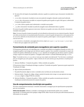 Última atualização em 28/4/2010                                                          USO DO DREAMWEAVER CS5 203
                                                                                         Layout de páginas com HTML



3 No menu Alvo do Inspetor de propriedades, selecione o quadro ou a janela em que o documento vinculado deve
   aparecer:
• _blank abre o documento vinculado em uma nova janela de navegador, deixando a janela atual inalterada.
• _parent abre o documento vinculado no conjunto de quadros pai do quadro no qual o link aparece, substituindo
  o conjunto de quadros inteiro.
• _self abre o link no quadro atual, substituindo o conteúdo nesse quadro.
• _top abre o documento vinculado na janela de navegador atual, substituindo todos os quadros.
Os nomes de quadro também aparecem neste menu. Selecione um quadro com nome a fim de abrir o documento
vinculado nesse quadro.
Nota: Os nomes de quadro só aparecem quando você está editando um documento em um conjunto de quadros. Quando
você edita um documento em sua própria janela Documento, os nomes de quadro não aparecem no menu pop-up Alvo.
Se você estiver editando um documento fora do conjunto de quadros, poderá digitar o nome do quadro de destino na
caixa de texto Alvo.
   Se você estiver se vinculando a uma página fora do site, sempre use target="_top" ou target="_blank" para
   deixar claro que a página não é parte do site.


Fornecimento de conteúdo para navegadores sem suporte a quadros
O Dreamweaver permite que você especifique que o conteúdo será exibido em navegadores baseados em texto e em
navegadores gráficos mais antigos que não oferecem suporte a quadros. Esse conteúdo é armazenado no arquivo de
conjunto de quadros, delimitado por uma tag noframes. Quando um navegador que não oferece suporte a quadros
carrega o arquivo de conjunto de quadros, o navegador exibe somente o conteúdo delimitado pela tag noframes.
Nota: O conteúdo na área noframes deve ser mais que uma simples nota informando “Você deve fazer a atualização
para um navegador que aceite quadros”. Alguns visitantes de site usam sistemas que não permitem a visualização de
quadros.
1 Selecione Modificar > Conjunto de quadros > Editar conteúdo sem quadros.
O Dreamweaver limpa a Visualização de design e as palavras “Conteúdo sem quadros” aparecem na parte superior da
Visualização de design.
2 Siga um destes procedimentos:
• Na janela Documento, digite ou insira o conteúdo como você faria em um documento comum.
• Selecione Janela > Inspetor de código, coloque o ponto de inserção entre as tags body que aparecem nas tags
  noframes e digite o código HTML do conteúdo.

3 Selecione Modificar > Conjunto de quadros > Editar conteúdo sem quadros novamente para retornar à
   visualização normal do documento de conjunto de quadros.


Uso de comportamentos JavaScript com quadros
Há vários comportamentos JavaScript e comandos relacionados a navegação que são especificamente apropriados
para uso com quadros:
Definir texto do quadro Substitui o conteúdo e a formatação de um determinado quadro com o conteúdo
especificado. O conteúdo pode incluir qualquer código HTML válido. Execute esta ação para exibir dinamicamente as
informações em um quadro.
 