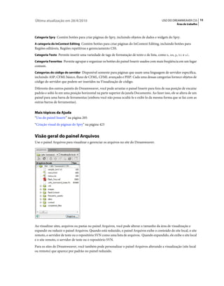Última atualização em 28/4/2010                                                             USO DO DREAMWEAVER CS5 15
                                                                                                      Área de trabalho



Categoria Spry Contém botões para criar páginas do Spry, incluindo objetos de dados e widgets do Spry.

A categoria do InContext Editing Contém botões para criar páginas do InContext Editing, incluindo botões para
Regiões editáveis, Regiões repetitivas e gerenciamento CSS.
Categoria Texto Permite inserir uma variedade de tags de formatação de texto e de lista, como b, em, p, h1 e ul.

Categoria Favoritos Permite agrupar e organizar os botões do painel Inserir usados com mais freqüência em um lugar
comum.
Categorias do código do servidor Disponível somente para páginas que usam uma linguagem de servidor específica,
incluindo ASP, CFML básico, fluxo de CFML, CFML avançado e PHP. Cada uma dessas categorias fornece objetos de
código do servidor que podem ser inseridos na Visualização de código.
Diferente dos outros painéis do Dreamweaver, você pode arrastar o painel Inserir para fora de sua posição de encaixe
padrão e soltá-lo em uma posição horizontal na parte superior da janela Documento. Ao fazer isso, ele se altera de um
painel para uma barra de ferramentas (embora você não possa ocultá-lo e exibi-lo da mesma forma que se faz com as
outras barras de ferramentas).


Mais tópicos da Ajuda
“Uso do painel Inserir” na página 205
“Criação visual de páginas do Spry” na página 423


Visão geral do painel Arquivos
Use o painel Arquivos para visualizar e gerenciar os arquivos no site do Dreamweaver.




Ao visualizar sites, arquivos ou pastas no painel Arquivos, você pode alterar o tamanho da área de visualização e
expandir ou reduzir o painel Arquivos. Quando está reduzido, o painel Arquivos exibe o conteúdo do site local, o site
remoto, o servidor de teste ou o repositório SVN como uma lista de arquivos. Quando expandido, ele exibe o site local
e o site remoto, o servidor de teste ou o repositório SVN.
Para os sites do Dreamweaver, você também pode personalizar o painel Arquivos alterando a visualização (site local
ou remoto) que aparece por padrão no painel reduzido.
 