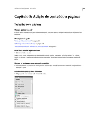 Última atualização em 28/4/2010                                                                                           205




Capítulo 8: Adição de conteúdo a páginas

Trabalho com páginas
Uso do painel Inserir
O painel Inserir contém botões para criar e inserir objetos, tais como tabelas e imagens. Os botões são organizados em
categorias.


Mais tópicos da Ajuda
“Visão geral do painel Inserir” na página 14
“Editar tags com os editores de tags” na página 313
“Selecionar e visualizar os elementos na janela Documento” na página 212

Ocultar ou mostrar o painel Inserir
❖ Selecione Janela > Inserir.

Nota: Se você estiver trabalhando com determinados tipos de arquivo, como XML, JavaScript, Java e CSS, o painel
Inserir e a opção de Visualização de design estarão desativados, porque não é possível inserir itens nesses arquivos de
código.

Mostrar os botões em uma categoria específica
❖ Selecione o nome da categoria no menu pop-up Categoria. Por exemplo, para mostrar botões da categoria Layout,
   selecione Layout.

Exibir o menu pop-up para um botão
❖ Clique na seta para baixo ao lado do ícone do botão.
 