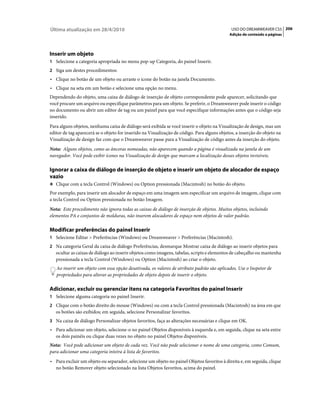 Última atualização em 28/4/2010                                                               USO DO DREAMWEAVER CS5 206
                                                                                             Adição de conteúdo a páginas




Inserir um objeto
1 Selecione a categoria apropriada no menu pop-up Categoria, do painel Inserir.
2 Siga um destes procedimentos:
• Clique no botão de um objeto ou arraste o ícone do botão na janela Documento.
• Clique na seta em um botão e selecione uma opção no menu.
Dependendo do objeto, uma caixa de diálogo de inserção de objeto correspondente pode aparecer, solicitando que
você procure um arquivo ou especifique parâmetros para um objeto. Se preferir, o Dreamweaver pode inserir o código
no documento ou abrir um editor de tag ou um painel para que você especifique informações antes que o código seja
inserido.
Para alguns objetos, nenhuma caixa de diálogo será exibida se você inserir o objeto na Visualização de design, mas um
editor de tag aparecerá se o objeto for inserido na Visualização de código. Para alguns objetos, a inserção do objeto na
Visualização de design faz com que o Dreamweaver passe para a Visualização de código antes da inserção do objeto.
Nota: Alguns objetos, como as âncoras nomeadas, não aparecem quando a página é visualizada na janela de um
navegador. Você pode exibir ícones na Visualização de design que marcam a localização desses objetos invisíveis.

Ignorar a caixa de diálogo de inserção de objeto e inserir um objeto de alocador de espaço
vazio
❖ Clique com a tecla Control (Windows) ou Option pressionada (Macintosh) no botão do objeto.

Por exemplo, para inserir um alocador de espaço em uma imagem sem especificar um arquivo de imagem, clique com
a tecla Control ou Option pressionada no botão Imagem.
Nota: Este procedimento não ignora todas as caixas de diálogo de inserção de objetos. Muitos objetos, incluindo
elementos PA e conjuntos de molduras, não inserem alocadores de espaço nem objetos de valor padrão.

Modificar preferências do painel Inserir
1 Selecione Editar > Preferências (Windows) ou Dreamweaver > Preferências (Macintosh).
2 Na categoria Geral da caixa de diálogo Preferências, desmarque Mostrar caixa de diálogo ao inserir objetos para
   ocultar as caixas de diálogo ao inserir objetos como imagens, tabelas, scripts e elementos de cabeçalho ou mantenha
   pressionada a tecla Control (Windows) ou Option (Macintosh) ao criar o objeto.
   Ao inserir um objeto com essa opção desativada, os valores de atributo padrão são aplicados. Use o Inspetor de
   propriedades para alterar as propriedades de objeto depois de inserir o objeto.

Adicionar, excluir ou gerenciar itens na categoria Favoritos do painel Inserir
1 Selecione alguma categoria no painel Inserir.
2 Clique com o botão direito do mouse (Windows) ou com a tecla Control pressionada (Macintosh) na área em que
   os botões são exibidos; em seguida, selecione Personalizar favoritos.
3 Na caixa de diálogo Personalizar objetos favoritos, faça as alterações necessárias e clique em OK.
• Para adicionar um objeto, selecione-o no painel Objetos disponíveis à esquerda e, em seguida, clique na seta entre
  os dois painéis ou clique duas vezes no objeto no painel Objetos disponíveis.
Nota: Você pode adicionar um objeto de cada vez. Você não pode selecionar o nome de uma categoria, como Comum,
para adicionar uma categoria inteira à lista de favoritos.
• Para excluir um objeto ou separador, selecione um objeto no painel Objetos favoritos à direita e, em seguida, clique
  no botão Remover objeto selecionado na lista Objetos favoritos, acima do painel.
 