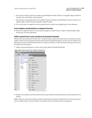 Última atualização em 28/4/2010                                                               USO DO DREAMWEAVER CS5 207
                                                                                             Adição de conteúdo a páginas



• Para mover um objeto, selecione um objeto no painel Objetos favoritos à direita e, em seguida, clique no botão de
  seta para cima ou para baixo, acima do painel.
• Para adicionar um separador abaixo de um objeto, selecione um objeto no painel Objetos favoritos à direita e, em
  seguida, clique no botão Adicionar separador, abaixo do painel.
4 Se você não estiver na categoria Favoritos do painel Inserir, selecione essa categoria para ver suas alterações.


Inserir objetos usando botões na categoria Favoritos
❖ Selecione a categoria Favoritos, no menu pop-up Categoria, no painel Inserir, e clique no botão de algum objeto
   favorito que você tenha adicionado.

Exibir o painel Inserir como uma Barra de inserção horizontal
Diferente dos outros painéis do Dreamweaver, você pode arrastar o painel Inserir para fora de sua posição de encaixe
padrão e soltá-lo em uma posição horizontal na parte superior da janela Documento. Ao fazer isso, ele se altera de um
painel para uma barra de ferramentas (embora você não possa ocultá-lo e exibi-lo da mesma forma que se faz com as
outras barras de ferramentas).
1 Clique na aba do painel Inserir e arraste-a para a parte superior da janela Documento.




2 Quando você visualizar uma linha azul horizontal na parte superior da janela Documento, solte o painel Inserir na
   posição.
Nota: A Barra de inserção horizontal, por padrão, também faz parte da área de trabalho Clássica. Para alternar para a
área de trabalho Clássica, selecione Clássica, no alternador de área de trabalho da Barra de aplicativos.
 