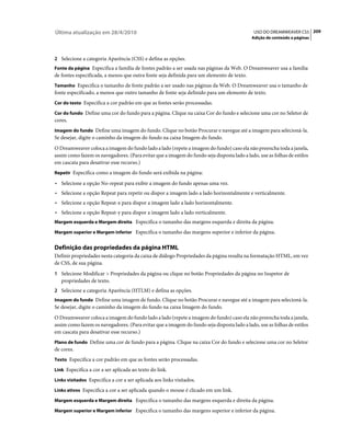 Última atualização em 28/4/2010                                                              USO DO DREAMWEAVER CS5 209
                                                                                            Adição de conteúdo a páginas



2 Selecione a categoria Aparência (CSS) e defina as opções.
Fonte da página Especifica a família de fontes padrão a ser usada nas páginas da Web. O Dreamweaver usa a família
de fontes especificada, a menos que outra fonte seja definida para um elemento de texto.
Tamanho Especifica o tamanho de fonte padrão a ser usado nas páginas da Web. O Dreamweaver usa o tamanho de
fonte especificado, a menos que outro tamanho de fonte seja definido para um elemento de texto.
Cor do texto Especifica a cor padrão em que as fontes serão processadas.

Cor do fundo Define uma cor do fundo para a página. Clique na caixa Cor do fundo e selecione uma cor no Seletor de
cores.
Imagem do fundo Define uma imagem do fundo. Clique no botão Procurar e navegue até a imagem para selecioná-la.
Se desejar, digite o caminho da imagem do fundo na caixa Imagem do fundo.
O Dreamweaver coloca a imagem do fundo lado a lado (repete a imagem do fundo) caso ela não preencha toda a janela,
assim como fazem os navegadores. (Para evitar que a imagem do fundo seja disposta lado a lado, use as folhas de estilos
em cascata para desativar esse recurso.)
Repetir Especifica como a imagem do fundo será exibida na página:

• Selecione a opção No-repeat para exibir a imagem do fundo apenas uma vez.
• Selecione a opção Repeat para repetir ou dispor a imagem lado a lado horizontalmente e verticalmente.
• Selecione a opção Repeat-x para dispor a imagem lado a lado horizontalmente.
• Selecione a opção Repeat-y para dispor a imagem lado a lado verticalmente.
Margem esquerda e Margem direita Especifica o tamanho das margens esquerda e direita da página.

Margem superior e Margem inferior Especifica o tamanho das margens superior e inferior da página.


Definição das propriedades da página HTML
Definir propriedades nesta categoria da caixa de diálogo Propriedades da página resulta na formatação HTML, em vez
de CSS, de sua página.
1 Selecione Modificar > Propriedades da página ou clique no botão Propriedades da página no Inspetor de
   propriedades de texto.
2 Selecione a categoria Aparência (HTLM) e defina as opções.
Imagem do fundo Define uma imagem de fundo. Clique no botão Procurar e navegue até a imagem para selecioná-la.
Se desejar, digite o caminho da imagem do fundo na caixa Imagem do fundo.
O Dreamweaver coloca a imagem do fundo lado a lado (repete a imagem do fundo) caso ela não preencha toda a janela,
assim como fazem os navegadores. (Para evitar que a imagem do fundo seja disposta lado a lado, use as folhas de estilos
em cascata para desativar esse recurso.)
Plano de fundo Define uma cor de fundo para a página. Clique na caixa Cor do fundo e selecione uma cor no Seletor
de cores.
Texto Especifica a cor padrão em que as fontes serão processadas.

Link Especifica a cor a ser aplicada ao texto do link.

Links visitados Especifica a cor a ser aplicada aos links visitados.

Links ativos Especifica a cor a ser aplicada quando o mouse é clicado em um link.

Margem esquerda e Margem direita Especifica o tamanho das margens esquerda e direita da página.

Margem superior e Margem inferior Especifica o tamanho das margens superior e inferior da página.
 