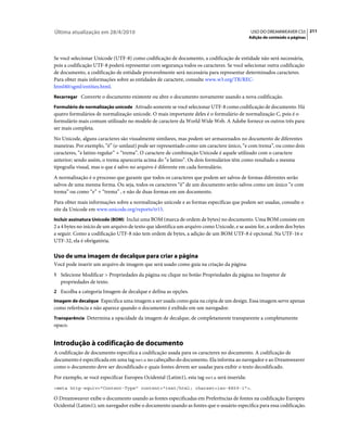 Última atualização em 28/4/2010                                                              USO DO DREAMWEAVER CS5 211
                                                                                            Adição de conteúdo a páginas



Se você selecionar Unicode (UTF-8) como codificação de documento, a codificação de entidade não será necessária,
pois a codificação UTF-8 poderá representar com segurança todos os caracteres. Se você selecionar outra codificação
de documento, a codificação de entidade provavelmente será necessária para representar determinados caracteres.
Para obter mais informações sobre as entidades de caractere, consulte www.w3.org/TR/REC-
html40/sgml/entities.html.
Recarregar Converte o documento existente ou abre o documento novamente usando a nova codificação.

Formulário de normalização unicode Ativado somente se você selecionar UTF-8 como codificação de documento. Há
quatro formulários de normalização unicode. O mais importante deles é o formulário de normalização C, pois é o
formulário mais comum utilizado no modelo de caractere da World Wide Web. A Adobe fornece os outros três para
ser mais completa.
No Unicode, alguns caracteres são visualmente similares, mas podem ser armazenados no documento de diferentes
maneiras. Por exemplo, “ë” (e-umlaut) pode ser representado como um caractere único, “e com trema”, ou como dois
caracteres, “e latino regular” + “trema”. O caractere de combinação Unicode é aquele utilizado com o caractere
anterior; sendo assim, o trema apareceria acima do “e latino”. Os dois formulários têm como resultado a mesma
tipografia visual, mas o que é salvo no arquivo é diferente em cada formulário.
A normalização é o processo que garante que todos os caracteres que podem ser salvos de formas diferentes serão
salvos de uma mesma forma. Ou seja, todos os caracteres “ë” de um documento serão salvos como um único “e com
trema” ou como “e” + “trema” , e não de duas formas em um documento.
Para obter mais informações sobre a normalização unicode e as formas específicas que podem ser usadas, consulte o
site da Unicode em www.unicode.org/reports/tr15.
Incluir assinatura Unicode (BOM) Inclui uma BOM (marca de ordem de bytes) no documento. Uma BOM consiste em
2 a 4 bytes no início de um arquivo de texto que identifica um arquivo como Unicode, e se assim for, a ordem dos bytes
a seguir. Como a codificação UTF-8 não tem ordem de bytes, a adição de um BOM UTF-8 é opcional. Na UTF-16 e
UTF-32, ela é obrigatória.

Uso de uma imagem de decalque para criar a página
Você pode inserir um arquivo de imagem que será usado como guia na criação da página:
1 Selecione Modificar > Propriedades da página ou clique no botão Propriedades da página no Inspetor de
   propriedades de texto.
2 Escolha a categoria Imagem de decalque e defina as opções.
Imagem de decalque Especifica uma imagem a ser usada como guia na cópia de um design. Essa imagem serve apenas
como referência e não aparece quando o documento é exibido em um navegador.
Transparência Determina a opacidade da imagem de decalque, de completamente transparente a completamente
opaco.


Introdução à codificação de documento
A codificação de documento especifica a codificação usada para os caracteres no documento. A codificação de
documento é especificada em uma tag meta no cabeçalho do documento. Ela informa ao navegador e ao Dreamweaver
como o documento deve ser decodificado e quais fontes devem ser usadas para exibir o texto decodificado.
Por exemplo, se você especificar Europeu Ocidental (Latim1), esta tag meta será inserida:
<meta http-equiv="Content-Type" content="text/html; charset=iso-8859-1">.

O Dreamweaver exibe o documento usando as fontes especificadas em Preferências de fontes na codificação Europeu
Ocidental (Latim1); um navegador exibe o documento usando as fontes que o usuário especifica para essa codificação.
 