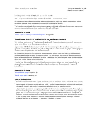 Última atualização em 28/4/2010                                                              USO DO DREAMWEAVER CS5 212
                                                                                            Adição de conteúdo a páginas



Se você especificar Japonês (Shift JIS), esta tag meta será inserida:
<meta http-equiv="Content-Type" content="text/html; charset=Shift_JIS">.

O Dreamweaver exibe o documento usando as fontes especificadas na codificação Japonês; um navegador exibe o
documento usando as fontes que o usuário especifica para as codificações Japonês.
Você pode alterar a codificação de documento de uma página e a codificação padrão que o Dreamweaver usa para criar
novos documentos, incluindo as fontes usadas para exibir cada codificação.


Mais tópicos da Ajuda
“Definir o tipo e a codificação de documento padrão” na página 66


Selecionar e visualizar os elementos na janela Documento
Para selecionar um elemento na Visualização de design da janela Documento, clique no elemento. Se um elemento
estiver invisível, torne-o visível para que possa selecioná-lo.
Alguns códigos HTML não têm uma representação visível em um navegador. Por exemplo, as tags comment não
aparecem nos navegadores. No entanto, isso pode ser útil quando você estiver criando uma página, a fim de que possa
selecionar, editar, mover e excluir esses elementos invisíveis.
O Dreamweaver permite que você especifique se ele deve ou não mostrar ícones marcando o local dos elementos
invisíveis na Visualização de design da janela Documento. Para indicar quais marcadores de elemento aparecerão,
defina opções nas preferências de elementos invisíveis. Por exemplo, você pode especificar que as âncoras nomeadas
devem ficar visíveis, mas não as quebras de linha.
É possível criar determinados elementos invisíveis (como comentários e âncoras com nome) usando botões na
categoria Comum do painel Inserir. Em seguida, você pode modificar esses elementos usando o Inspetor de
propriedades.


Mais tópicos da Ajuda
“Visualização de código” na página 297
“Uso do painel Inserir” na página 205

Seleção de elementos
• Para selecionar um elemento visível na janela Documento, clique no elemento ou arraste o ponteiro do mouse sobre ele.
• Para selecionar um elemento invisível, selecione Exibir > Auxílios visuais > Elementos invisíveis (caso este item de
  menu ainda não esteja selecionado) e clique no marcador do elemento na janela Documento.
   Alguns objetos aparecem em um lugar da página diferente do local onde seu código foi inserido. Por exemplo, na
   Visualização de design, um elemento de posicionamento absoluto (elemento AP) pode estar em qualquer lugar da
   página, mas na Visualização de código, o código que define o elemento AP estará em um local fixo. Quando os
   elementos invisíveis estiverem visíveis, o Dreamweaver exibirá os marcadores na janela Documento para mostrar
   o local do código desses elementos. A seleção de um marcador selecionará o elemento inteiro; por exemplo, a
   seleção do marcador de um elemento AP selecionará o elemento AP inteiro.
 
