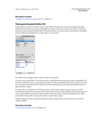 Última atualização em 28/4/2010                                                             USO DO DREAMWEAVER CS5 16
                                                                                                       Área de trabalho




Mais tópicos da Ajuda
“Trabalhar com arquivos no painel Arquivos” na página 76


Visão geral do painel Estilos CSS
O painel Estilos CSS permite rastrear as regras e propriedades CSS que afetam o elemento de página selecionado
atualmente (modo Atual) ou as regras e propriedades que afetam o documento inteiro (modo Tudo). Um botão de
alternância na parte superior do painel Estilos CSS permite alternar entre os dois modos. O painel Estilos CSS também
permite modificar propriedades CSS no modo Tudo e no modo Atual.




Para redimensionar qualquer painel, arraste as bordas entre os painéis.
No modo Atual, o painel Estilos CSS exibe três painéis: o painel Resumo para seleção que exibe as propriedades CSS
da seleção atual do documento, o painel Regras que exibe o local das propriedades selecionadas (ou regras em cascata
para a tag selecionada, dependendo da seleção) e o painel Propriedades que permite editar propriedades CSS para a
regra que define a seleção.
No modo Tudo, o painel Estilos CSS exibe dois painéis: o painel Todas as regras (na parte superior) e o painel
Propriedades (na parte inferior). O painel Todas as regras exibe uma lista de regras definidas no documento atual, bem
como as regras definidas nas folhas de estilo anexadas ao documento atual. O painel Propriedades permite editar
propriedades CSS para todas as regras selecionadas no painel Todas as regras.
Qualquer alteração efetuada no painel Propriedades é aplicada imediatamente, permitindo que você a visualize
enquanto trabalha.


Mais tópicos da Ajuda
“Criação e gerenciamento de CSS” na página 128
 