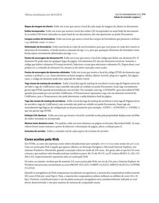 Última atualização em 28/4/2010                                                             USO DO DREAMWEAVER CS5 214
                                                                                           Adição de conteúdo a páginas



Mapas de imagem do cliente Exibe um ícone que marca o local de cada mapa de imagens do cliente no documento.

Estilos incorporados Exibe um ícone que mostra o local dos estilos CSS incorporados na seção body do documento.
Se os estilos CSS forem colocados na seção head de um documento, eles não aparecerão na janela Documento.
Campos ocultos de formulários Exibe um ícone que marca o local dos campos de formulários que possuem o atributo
type definido como "hidden".

Delimitador de formulários Exibe uma borda ao redor de um formulário, para que você possa ver onde deve inserir os
elementos de formulário. A borda mostra a extensão da tag form, para que quaisquer elementos de formulário nessa
borda sejam corretamente delimitados nas tags form.
Pontos de ancoragem de elementos PA Exibe um ícone que marca o local do código que define um elemento PA. O
elemento PA pode estar em qualquer lugar da página. (Os elementos PA não são elementos invisíveis. Somente o
código que define o elemento PA estará invisível.) Selecione o ícone para selecionar o elemento PA. Depois disso, você
poderá ver o conteúdo do elemento PA, mesmo se ele estiver marcado como oculto.
Pontos de ancoragem de elementos alinhados Exibe um ícone que mostra o local do código HTML de elementos que
aceitam o atributo align. Esses elementos incluem imagens, tabelas, objetos ActiveX, plug-ins e applets. Em alguns
casos, o código do elemento pode estar separado do objeto visível.
Tags visuais de markup de servidores Exibe o local das tags de markup de servidores (como tags de Páginas ativas do
servidor e tags do ColdFusion) cujo conteúdo não pode ser exibido na janela Documento. Essas tags normalmente
geram tags HTML quando processadas por um servidor. Por exemplo, uma tag <CFGRAPH> gera uma tabela HTML
quando processada por um servidor ColdFusion. O Dreamweaver representa a tag com um elemento invisível do
ColdFusion, pois o Dreamweaver não pode determinar a saída dinâmica final da página.
Tags não visuais de markup de servidores Exibe o local das tags de markup de servidores (como tags de Páginas ativas
do servidor e tags do ColdFusion) cujo conteúdo não pode ser exibido na janela Documento. Essas tags são
normalmente tags lógicas, de configuração ou de processamento (por exemplo, <CFSET>, <CFWDDX> e <CFXML>)
que não geram tags HTML.
Exibição CSS: Nenhum Exibe um ícone que mostra o local do conteúdo oculto pela propriedade display:none na folha
de estilos vinculada ou incorporada.
Mostrar texto dinâmico como Por padrão, exibe um texto dinâmico na página no formato {Recordset:Field}. Se esses
valores forem muito extensos a ponto de distorcer a formatação da página, altere a exibição para {}.
Inclusões do servidor Exibe o conteúdo real de cada arquivo de inclusão do servidor.


Cores aceitas pela Web
Em HTML, as cores são expressas como valores hexadecimais (por exemplo, #FF0000) ou como nomes de cor (red).
Uma cor aceita pela Web é aquela que aparece idêntica no Netscape Navigator e Microsoft Internet Explorer, nos
sistemas Windows e Macintosh, quando a execução é feita no modo de 256 cores. Em geral, sabe-se que há 216 cores
comuns e que nenhum valor hexadecimal que combina os pares 00, 33, 66, 99, CC, ou FF (valores RGB 0, 51, 102, 153,
204 e 255, respectivamente) representa uma cor aceita pela Web.
Os testes, no entanto, revelam que há somente 212 cores aceitas pela Web, em vez de 216, pois o Internet Explorer do
Windows não processa corretamente as cores #0033FF (0,51,255), #3300FF (51,0,255), #00FF33 (0,255,51) e #33FF00
(51,255,0).
Quando os navegadores da Web compuseram inicialmente sua aparência, a maioria dos computadores exibia somente
265 cores (8 bits por canal (bpc)). Hoje, a maioria dos computadores exibem milhares ou milhões de cores (16 e 32
bpc). Portanto, a justificativa para o uso da paleta aceita por navegadores será consideravelmente reduzida se você
estiver desenvolvendo o site para usuários de sistemas de computador atuais.
 