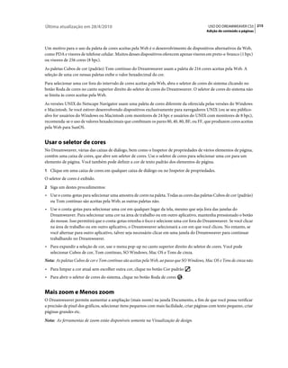 Última atualização em 28/4/2010                                                              USO DO DREAMWEAVER CS5 215
                                                                                            Adição de conteúdo a páginas



Um motivo para o uso da paleta de cores aceitas pela Web é o desenvolvimento de dispositivos alternativos da Web,
como PDA e visores de telefone celular. Muitos desses dispositivos oferecem apenas visores em preto-e-branco (1 bpc)
ou visores de 256 cores (8 bpc).
As paletas Cubos de cor (padrão) Tom contínuo do Dreamweaver usam a paleta de 216 cores aceitas pela Web. A
seleção de uma cor nessas paletas exibe o valor hexadecimal da cor.
Para selecionar uma cor fora do intervalo de cores aceitas pela Web, abra o seletor de cores do sistema clicando no
botão Roda de cores no canto superior direito do seletor de cores do Dreamweaver. O seletor de cores do sistema não
se limita às cores aceitas pela Web.
As versões UNIX do Netscape Navigator usam uma paleta de cores diferente da oferecida pelas versões do Windows
e Macintosh. Se você estiver desenvolvendo dispositivos exclusivamente para navegadores UNIX (ou se seu público-
alvo for usuários do Windows ou Macintosh com monitores de 24 bpc e usuários do UNIX com monitores de 8 bpc),
recomenda-se o uso de valores hexadecimais que combinam os pares 00, 40, 80, BF, ou FF, que produzem cores aceitas
pela Web para SunOS.


Usar o seletor de cores
No Dreamweaver, várias das caixas de diálogo, bem como o Inspetor de propriedades de vários elementos de página,
contêm uma caixa de cores, que abre um seletor de cores. Use o seletor de cores para selecionar uma cor para um
elemento de página. Você também pode definir a cor de texto padrão dos elementos de página.
1 Clique em uma caixa de cores em qualquer caixa de diálogo ou no Inspetor de propriedades.
O seletor de cores é exibido.
2 Siga um destes procedimentos:
• Use o conta-gotas para selecionar uma amostra de cores na paleta. Todas as cores das paletas Cubos de cor (padrão)
  ou Tom contínuo são aceitas pela Web; as outras paletas não.
• Use o conta-gotas para selecionar uma cor em qualquer lugar da tela, mesmo que seja fora das janelas do
  Dreamweaver. Para selecionar uma cor na área de trabalho ou em outro aplicativo, mantenha pressionado o botão
  do mouse. Isso permitirá que o conta-gotas retenha o foco e selecione uma cor fora do Dreamweaver. Se você clicar
  na área de trabalho ou em outro aplicativo, o Dreamweaver selecionará a cor em que você clicou. No entanto, se
  você alternar para outro aplicativo, talvez seja necessário clicar em uma janela do Dreamweaver para continuar
  trabalhando no Dreamweaver.
• Para expandir a seleção de cor, use o menu pop-up no canto superior direito do seletor de cores. Você pode
  selecionar Cubos de cor, Tom contínuo, SO Windows, Mac OS e Tons de cinza.
Nota: As paletas Cubos de cor e Tom contínuo são aceitas pela Web, ao passo que SO Windows, Mac OS e Tons de cinza não.
• Para limpar a cor atual sem escolher outra cor, clique no botão Cor padrão       .
• Para abrir o seletor de cores do sistema, clique no botão Roda de cores     .


Mais zoom e Menos zoom
O Dreamweaver permite aumentar a ampliação (mais zoom) na janela Documento, a fim de que você possa verificar
a precisão de pixel dos gráficos, selecionar itens pequenos com mais facilidade, criar páginas com texto pequeno, criar
páginas grandes etc.
Nota: As ferramentas de zoom estão disponíveis somente na Visualização de design.
 