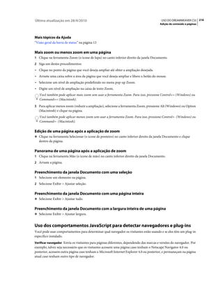 Última atualização em 28/4/2010                                                          USO DO DREAMWEAVER CS5 216
                                                                                        Adição de conteúdo a páginas




Mais tópicos da Ajuda
“Visão geral da barra de status” na página 13

Mais zoom ou menos zoom em uma página
1 Clique na ferramenta Zoom (o ícone de lupa) no canto inferior direito da janela Documento.
2 Siga um destes procedimentos:
• Clique no ponto da página que você deseja ampliar até obter a ampliação desejada.
• Arraste uma caixa sobre a área da página que você deseja ampliar e libere o botão do mouse.
• Selecione um nível de ampliação predefinido no menu pop-up Zoom.
• Digite um nível de ampliação na caixa de texto Zoom.
   Você também pode aplicar mais zoom sem usar a ferramenta Zoom. Para isso, pressione Control+= (Windows) ou
   Command+= (Macintosh).
3 Para aplicar menos zoom (reduzir a ampliação), selecione a ferramenta Zoom, pressione Alt (Windows) ou Option
   (Macintosh) e clique na página.
   Você também pode aplicar menos zoom sem usar a ferramenta Zoom. Para isso, pressione Control+- (Windows) ou
   Command+- (Macintosh).

Edição de uma página após a aplicação de zoom
❖ Clique na ferramenta Selecionar (o ícone de ponteiro) no canto inferior direito da janela Documento e clique
   dentro da página.

Panorama de uma página após a aplicação de zoom
1 Clique na ferramenta Mão (o ícone de mão) no canto inferior direito da janela Documento.
2 Arraste a página.


Preenchimento da janela Documento com uma seleção
1 Selecione um elemento na página.
2 Selecione Exibir > Ajustar seleção.


Preenchimento da janela Documento com uma página inteira
❖ Selecione Exibir > Ajustar tudo.


Preenchimento da janela Documento com a largura inteira de uma página
❖ Selecione Exibir > Ajustar largura.


Uso dos comportamentos JavaScript para detectar navegadores e plug-ins
Você pode usar comportamentos para determinar qual navegador os visitantes estão usando e se eles têm um plug-in
específico instalado.
Verificar navegador Envia os visitantes para páginas diferentes, dependendo das marcas e versões do navegador. Por
exemplo, talvez seja necessário que os visitantes acessem uma página caso tenham o Netscape Navigator 4.0 ou
posterior, acessem outra página caso tenham o Microsoft Internet Explorer 4.0 ou posterior, e permaneçam na página
atual caso tenham outro tipo de navegador.
 