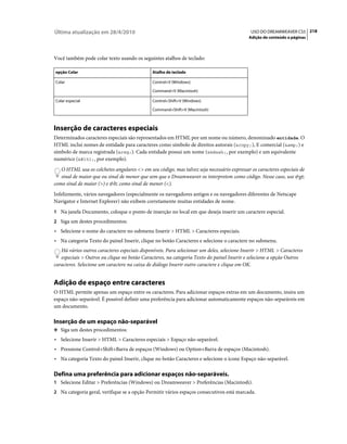 Última atualização em 28/4/2010                                                             USO DO DREAMWEAVER CS5 218
                                                                                           Adição de conteúdo a páginas



Você também pode colar texto usando os seguintes atalhos de teclado:

opção Colar                                   Atalho de teclado

Colar                                         Control+V (Windows)

                                              Command+V (Macintosh)

Colar especial                                Control+Shift+V (Windows)

                                              Command+Shift+V (Macintosh)



Inserção de caracteres especiais
Determinados caracteres especiais são representados em HTML por um nome ou número, denominado entidade. O
HTML inclui nomes de entidade para caracteres como símbolo de direitos autorais (&copy;), E comercial (&amp;) e
símbolo de marca registrada (&reg;). Cada entidade possui um nome (&mdash;, por exemplo) e um equivalente
numérico (, por exemplo).
   O HTML usa os colchetes angulares <> em seu código, mas talvez seja necessário expressar os caracteres especiais de
   sinal de maior que ou sinal de menor que sem que o Dreamweaver os interpretem como código. Nesse caso, use >
como sinal de maior (>) e < como sinal de menor (<).
Infelizmente, vários navegadores (especialmente os navegadores antigos e os navegadores diferentes de Netscape
Navigator e Internet Explorer) não exibem corretamente muitas entidades de nome.
1 Na janela Documento, coloque o ponto de inserção no local em que deseja inserir um caractere especial.
2 Siga um destes procedimentos:
• Selecione o nome do caractere no submenu Inserir > HTML > Caracteres especiais.
• Na categoria Texto do painel Inserir, clique no botão Caracteres e selecione o caractere no submenu.
   Há vários outros caracteres especiais disponíveis. Para selecionar um deles, selecione Inserir > HTML > Caracteres
   especiais > Outros ou clique no botão Caracteres, na categoria Texto do painel Inserir e selecione a opção Outros
caracteres. Selecione um caractere na caixa de diálogo Inserir outro caractere e clique em OK.


Adição de espaço entre caracteres
O HTML permite apenas um espaço entre os caracteres. Para adicionar espaços extras em um documento, insira um
espaço não-separável. É possível definir uma preferência para adicionar automaticamente espaços não-separáveis em
um documento.

Inserção de um espaço não-separável
❖ Siga um destes procedimentos:

• Selecione Inserir > HTML > Caracteres especiais > Espaço não-separável.
• Pressione Control+Shift+Barra de espaços (Windows) ou Option+Barra de espaços (Macintosh).
• Na categoria Texto do painel Inserir, clique no botão Caracteres e selecione o ícone Espaço não-separável.

Defina uma preferência para adicionar espaços não-separáveis.
1 Selecione Editar > Preferências (Windows) ou Dreamweaver > Preferências (Macintosh).
2 Na categoria geral, verifique se a opção Permitir vários espaços consecutivos está marcada.
 