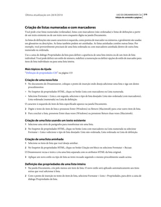 Última atualização em 28/4/2010                                                              USO DO DREAMWEAVER CS5 219
                                                                                            Adição de conteúdo a páginas




Criação de listas numeradas e com marcadores
Você pode criar listas numeradas (ordenadas), listas com marcadores (não-ordenadas) e listas de definições a partir
de um texto existente ou de um texto novo enquanto digita na janela Documento.
As listas de definições não usam caracteres à esquerda, como pontos de marcador ou números, e geralmente são usadas
em glossários ou descrições. As listas também podem ser aninhadas. As listas aninhadas contêm outras listas. Por
exemplo, você provavelmente precisará de uma lista ordenada ou com marcadores aninhada dentro de outra lista
numerada ou ordenada.
Use a caixa de diálogo Propriedades da lista para definir a aparência de uma lista inteira ou de um item de lista
individual. Você pode definir um estilo de número, redefinir a numeração ou definir opções de estilo de marcador para
itens de lista individuais ou para uma lista inteira.


Mais tópicos da Ajuda
“Definição de propriedades CSS” na página 133

Criação de uma nova lista
1 No documento do Dreamweaver, coloque o ponto de inserção onde deseja adicionar uma lista e siga um destes
   procedimentos:
• No Inspetor de propriedades HTML, clique no botão Lista com marcadores ou Lista numerada.
• Selecione Formatar > Lista e, em seguida, selecione o tipo de lista desejado: Lista não-ordenada (com marcadores),
  Lista ordenada (numerada) ou Lista de definição.
O caractere à esquerda do item de lista especificado aparece na janela Documento.
2 Digite o texto do item de lista e pressione Enter (Windows) ou Return (Macintosh) para criar outro item de lista.
3 Para concluir a lista, pressione Enter duas vezes (Windows) ou pressione Return duas vezes (Macintosh).


Criação de uma lista usando um texto existente
1 Selecione uma série de parágrafos para transformar em uma lista.
2 No Inspetor de propriedades HTML, clique no botão Lista com marcadores ou Lista numerada ou selecione
   Formatar > Lista e selecione o tipo de lista desejado: Lista não-ordenada, Lista ordenada ou Lista de definição.

Criação de uma lista aninhada
1 Selecione os itens de lista que você deseja aninhar.
2 No Inspetor de propriedades HTML, clique no botão Citação em bloco ou selecione Formatar > Recuar.
O Dreamweaver recua o texto e cria uma lista separada com os atributos HTML da lista original.
3 Aplique um novo estilo ou tipo de lista ao texto recuado seguindo o mesmo procedimento usado acima.


Definição das propriedades de uma lista inteira
1 Na janela Documento, crie pelo menos um item de lista. O novo estilo será aplicado automaticamente aos itens
   extras que você adicionar à lista.
2 Com o ponto de inserção no texto do item de lista, selecione Formatar > Lista > Propriedades, para abrir a caixa de
   diálogo Propriedades da lista.
 