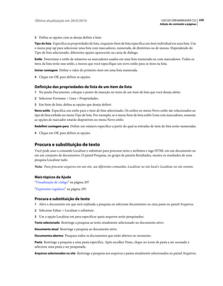 Última atualização em 28/4/2010                                                                USO DO DREAMWEAVER CS5 220
                                                                                              Adição de conteúdo a páginas



3 Defina as opções com as deseja definir a lista:
Tipo de lista Especifica as propriedades de lista, enquanto Item de lista especifica um item individual em uma lista. Use
o menu pop-up para selecionar uma lista com marcadores, numerada, de diretórios ou de menus. Dependendo do
Tipo de lista selecionado, diferentes opções aparecerão na caixa de diálogo.
Estilo Determina o estilo de números ou marcadores usados em uma lista numerada ou com marcadores. Todos os
itens da lista terão esse estilo, a menos que você especifique um novo estilo para os itens na lista.
Iniciar contagem Define o valor do primeiro item em uma lista numerada.

4 Clique em OK para definir as opções.


Definição das propriedades de lista de um item de lista
1 Na janela Documento, coloque o ponto de inserção no texto de um item de lista que você deseja afetar.
2 Selecione Formatar > Lista > Propriedades.
3 Em Item de lista, defina as opções que deseja definir:
Novo estilo Especifica um estilo para o item de lista selecionado. Os estilos no menu Novo estilo são relacionados ao
tipo de lista exibido no menu Tipo de lista. Por exemplo, se o menu Item de lista exibir Lista com marcadores, somente
as opções de marcador estarão disponíveis no menu Novo estilo.
Redefinir contagem para Define um número específico a partir do qual as entradas de item de lista serão numeradas.

4 Clique em OK para definir as opções.


Procura e substituição de texto
Você pode usar o comando Localizar e substituir para procurar texto e atributos e tags HTML em um documento ou
em um conjunto de documentos. O painel Pesquisa, no grupo de painéis Resultados, mostra os resultados de uma
pesquisa Localizar tudo.
Nota: Para procurar arquivos em um site, use diferentes comandos: Localizar no site local e Localizar no site remoto.


Mais tópicos da Ajuda
“Visualização de código” na página 297
“Expressões regulares” na página 295

Procura e substituição de texto
1 Abra o documento em que será realizada a pesquisa ou selecione documentos ou uma pasta no painel Arquivos.
2 Selecione Editar > Localizar e substituir.
3 Use a opção Localizar em para especificar quais arquivos serão pesquisados:
Texto selecionado Restringe a pesquisa ao texto atualmente selecionado no documento ativo.

Documento atual Restringe a pesquisa ao documento ativo.

Documentos abertos Pesquisa todos os documentos que estão abertos no momento.

Pasta Restringe a pesquisa a uma pasta específica. Após escolher Pasta, clique no ícone de pasta a ser acessado e
selecione uma pasta a ser pesquisada.
Arquivos selecionados no site Restringe a pesquisa aos arquivos e pastas atualmente selecionados no painel Arquivos.
 