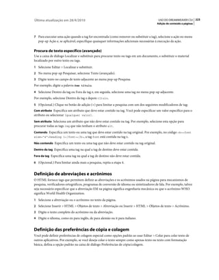 Última atualização em 28/4/2010                                                             USO DO DREAMWEAVER CS5 223
                                                                                           Adição de conteúdo a páginas



7 Para executar uma ação quando a tag for encontrada (como remover ou substituir a tag), selecione a ação no menu
   pop-up Ação e, se aplicável, especifique quaisquer informações adicionais necessárias à execução da ação.

Procura de texto específico (avançado)
Use a caixa de diálogo Localizar e substituir para procurar texto ou tags em um documento, e substituir o material
localizado por outro texto ou tags.
1 Selecione Editar > Localizar e substituir.
2 No menu pop-up Pesquisar, selecione Texto (avançado).
3 Digite texto no campo de texto adjacente ao menu pop-up Pesquisa.
Por exemplo, digite a palavra Sem título.
4 Selecione Dentro da tag ou Fora da tag e, em seguida, selecione uma tag no menu pop-up adjacente.
Por exemplo, selecione Dentro da tag e depois título.
5 (Opcional.) Clique no botão de adição (+) para limitar a pesquisa com um dos seguintes modificadores de tag:
Com atributo Especifica um atributo que deve estar contido na tag. Você pode especificar um valor específico para o
atributo ou selecionar [qualquer valor].
Sem atributo Seleciona um atributo que não deve estar contido na tag. Por exemplo, selecione esta opção para
procurar todas as tags img que não tenham o atributo alt.
Contendo Especifica um texto ou uma tag que deve estar contido na tag original. Por exemplo, no código <b><font
size="4">heading 1</font></b>, a tag font está contida na tag b.

Não contendo Especifica um texto ou uma tag que não deve estar contido na tag original.

Dentro da tag Especifica uma tag na qual a tag de destino deve estar contida.

Fora da tag Especifica uma tag na qual a tag de destino não deve estar contida.

6 (Opcional.) Para limitar ainda mais a pesquisa, repita a etapa 4.


Definição de abreviações e acrônimos
O HTML fornece tags que permitem definir as abreviações e os acrônimos usados na página para mecanismos de
pesquisa, verificadores ortográficos, programas de conversão de idioma ou sintetizadores de fala. Por exemplo, talvez
seja necessário especificar que a abreviação EM na página significa engenharia mecânica ou que o acrônimo WHO
significa World Health Organization.
1 Selecione a abreviação ou o acrônimo no texto da página.
2 Selecione Inserir > HTML > Objetos de texto > Abreviação ou Inserir > HTML > Objetos de texto > Acrônimo.
3 Digite o texto completo do acrônimo ou da abreviação.
4 Digite o idioma, como en para inglês, de para alemão ou it para italiano.


Definição das preferências de cópia e colagem
Você pode definir preferências de colagem especial como opções padrão ao usar Editar > Colar para colar texto de
outros aplicativos. Por exemplo, se você deseja colar o texto sempre como apenas texto ou texto com formatação
básica, defina a opção padrão na caixa de diálogo Preferências de cópia/colagem.
 