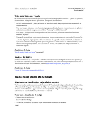 Última atualização em 28/4/2010                                                           USO DO DREAMWEAVER CS5 17
                                                                                                    Área de trabalho




Visão geral das guias visuais
O Dreamweaver fornece vários tipos de guias visuais para ajudar você a projetar documentos e a prever sua aparência
nos navegadores. Você pode executar qualquer um dos seguintes procedimentos:
• Encaixar instantaneamente a janela Documento no tamanho de janela desejado para ver como os elementos se
  ajustam na página.
• Usar uma imagem de decalque como fundo da página para ajudar a duplicar um projeto criado em um aplicativo
  de ilustração ou edição de imagens, como o Adobe® Photoshop® ou Adobe® Fireworks®.
• Usar réguas e guias para fornecer uma pista visual do posicionamento preciso e do redimensionamento dos
  elementos de página.
• Usar a grade para posicionar com precisão e redimensionar os elementos absolutamente posicionados (elementos PA).
   As marcas de grade na página ajudam a alinhar os elementos PA e, quando o encaixe está ativado, os elementos PA
   se encaixam automaticamente no ponto de grade mais próximo ao serem movidos ou redimensionados. (Outros
   objetos, como imagens e parágrafos, não se encaixam na grade.) O encaixe funciona independentemente da
   visibilidade da grade.


Mais tópicos da Ajuda
“Uso de auxílios visuais para layout” na página 172


Usuários do GoLive
Se estiver usando o GoLive e desejar voltar a trabalhar com o Dreamweaver, você pode encontrar uma apresentação
on-line da área de trabalho e do fluxo de trabalho do Dreamweaver, bem como maneiras para migrar seus sites para o
Dreamweaver. Para obter mais informações, consulte www.adobe.com/go/learn_dw_golive_br.


Mais tópicos da Ajuda
Tutorial do Dreamweaver para usuários do GoLive



Trabalho na janela Documento
Alternar entre visualizações na janela Documento
Você pode visualizar um documento na janela Documento da Visualização de código, da Visualização Dividir código,
da Visualização de design, das Visualizações de código e de design (visualização dividida) ou na Visualização
dinâmica. Você também tem a opção de exibir a visualização Dividir código ou as visualizações de código e de design
na horizontal ou na vertical. (A exibição horizontal é o padrão.)

Passar para a Visualização de código
❖ Siga um destes procedimentos:

• Selecione Exibir > Código.
• Na barra de ferramentas Documento, clique no botão Mostrar visualização de código.
 
