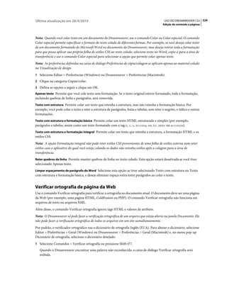 Última atualização em 28/4/2010                                                                   USO DO DREAMWEAVER CS5 224
                                                                                                 Adição de conteúdo a páginas



Nota: Quando você colar texto em um documento do Dreamweaver, use o comando Colar ou Colar especial. O comando
Colar especial permite especificar o formato do texto colado de diferentes formas. Por exemplo, se você deseja colar texto
de um documento formatado do Microsoft Word no documento do Dreamweaver, mas deseja retirar toda a formatação
para que possa aplicar sua própria folha de estilos CSS ao texto colado, selecione texto no Word, copie-o para a área de
transferência e use o comando Colar especial para selecionar a opção que permite colar apenas texto.
Nota: As preferências definidas na caixa de diálogo Preferências de cópia/colagem se aplicam apenas ao material colado
na Visualização de design.
1 Selecione Editar > Preferências (Windows) ou Dreamweaver > Preferências (Macintosh).
2 Clique na categoria Copiar/colar.
3 Defina as opções a seguir e clique em OK.
Apenas texto Permite que você cole texto sem formatação. Se o texto original estiver formatado, toda a formatação,
incluindo quebras de linha e parágrafos, será removida.
Texto com estrutura Permite colar um texto que retenha a estrutura, mas não retenha a formatação básica. Por
exemplo, você pode colar o texto e reter a estrutura de parágrafos, listas e tabelas, sem reter o negrito, o itálico e outras
formatações.
Texto com estrutura e formatação básica Permite colar um texto HTML estruturado e simples (por exemplo,
parágrafos e tabelas, assim como um texto formatado com a tag b, i, u, strong, em, hr, abbr ou acronym).
Texto com estrutura e formatação integral Permite colar um texto que retenha a estrutura, a formatação HTML e os
estilos CSS.
Nota: A opção Formatação integral não pode reter estilos CSS provenientes de uma folha de estilos externa nem reter
estilos caso o aplicativo do qual você esteja colando os dados não retenha estilos após a colagem para a área de
transferência.
Reter quebras de linha Permite manter quebras de linha no texto colado. Esta opção estará desativada se você tiver
selecionado Apenas texto.
Limpar espaçamento de parágrafo do Word Selecione esta opção se tiver selecionado Texto com estrutura ou Texto
com estrutura e formatação básica, e deseje eliminar espaço extra entre parágrafos ao colar o texto.


Verificar ortografia de página da Web
Use o comando Verificar ortografia para verificar a ortografia no documento atual. O documento deve ser uma página
da Web (por exemplo, uma página HTML, ColdFusion ou PHP). O comando Verificar ortografia não funciona em
arquivos de texto ou arquivos XML.
Além disso, o comando Verificar ortografia ignora tags HTML e valores de atributo.
Nota: O Dreamweaver só pode fazer a verificação ortográfica de um arquivo que esteja aberto na janela Documento. Ele
não pode fazer a verificação ortográfica de todos os arquivos em um site sumultaneamente.
Por padrão, o verificador ortográfico usa o dicionário de ortografia Inglês (EUA). Para alterar o dicionário, selecione
Editar > Preferências > Geral (Windows) ou Dreamweaver > Preferências > Geral (Macintosh) e, no menu pop-up
Dicionário de ortografia, selecione o dicionário desejado.
1 Selecione Comandos > Verificar ortografia ou pressione Shift+F7.
   Quando o Dreamweaver encontrar uma palavra não reconhecida, a caixa de diálogo Verificar ortografia será
   exibida.
 