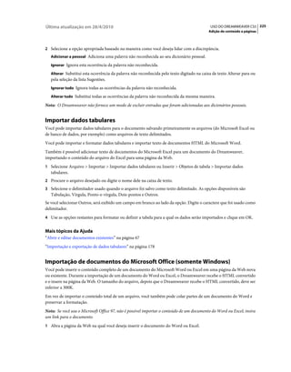 Última atualização em 28/4/2010                                                             USO DO DREAMWEAVER CS5 225
                                                                                           Adição de conteúdo a páginas



2 Selecione a opção apropriada baseado na maneira como você deseja lidar com a discrepância.
   Adicionar a pessoal Adiciona uma palavra não reconhecida ao seu dicionário pessoal.

   Ignorar Ignora esta ocorrência da palavra não reconhecida.

   Alterar Substitui esta ocorrência da palavra não reconhecida pelo texto digitado na caixa de texto Alterar para ou
   pela seleção da lista Sugestões.
   Ignorar tudo Ignora todas as ocorrências da palavra não reconhecida.

   Alterar tudo Substitui todas as ocorrências da palavra não reconhecida da mesma maneira.

Nota: O Dreamweaver não fornece um modo de excluir entradas que foram adicionadas aos dicionários pessoais.


Importar dados tabulares
Você pode importar dados tabulares para o documento salvando primeiramente os arquivos (do Microsoft Excel ou
de banco de dados, por exemplo) como arquivos de texto delimitados.
Você pode importar e formatar dados tabulares e importar texto de documentos HTML do Microsoft Word.
Também é possível adicionar texto de documentos do Microsoft Excel para um documento do Dreamweaver,
importando o conteúdo do arquivo do Excel para uma página da Web.
1 Selecione Arquivo > Importar > Importar dados tabulares ou Inserir > Objetos de tabela > Importar dados
   tabulares.
2 Procure o arquivo desejado ou digite o nome dele na caixa de texto.
3 Selecione o delimitador usado quando o arquivo foi salvo como texto delimitado. As opções disponíveis são
   Tabulação, Vírgula, Ponto-e-vírgula, Dois-pontos e Outros.
Se você selecionar Outros, será exibido um campo em branco ao lado da opção. Digite o caractere que foi usado como
delimitador.
4 Use as opções restantes para formatar ou definir a tabela para a qual os dados serão importados e clique em OK.


Mais tópicos da Ajuda
“Abrir e editar documentos existentes” na página 67
“Importação e exportação de dados tabulares” na página 178


Importação de documentos do Microsoft Office (somente Windows)
Você pode inserir o conteúdo completo de um documento do Microsoft Word ou Excel em uma página da Web nova
ou existente. Durante a importação de um documento do Word ou Excel, o Dreamweaver recebe o HTML convertido
e o insere na página da Web. O tamanho do arquivo, depois que o Dreamweaver recebe o HTML convertido, deve ser
inferior a 300K.
Em vez de importar o conteúdo total de um arquivo, você também pode colar partes de um documento do Word e
preservar a formatação.
Nota: Se você usa o Microsoft Office 97, não é possível importar o conteúdo de um documento do Word ou Excel; insira
um link para o documento.
1 Abra a página da Web na qual você deseja inserir o documento do Word ou Excel.
 