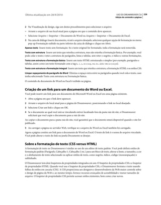 Última atualização em 28/4/2010                                                                  USO DO DREAMWEAVER CS5 226
                                                                                                Adição de conteúdo a páginas



2 Na Visualização de design, siga um destes procedimentos para selecionar o arquivo:
• Arraste o arquivo de seu local atual para a página em que o conteúdo deve aparecer.
• Selecione Arquivo > Importar > Documento do Word ou Arquivo > Importar > Documento do Excel.
3 Na caixa de diálogo Inserir documento, vá até o arquivo desejado, selecione qualquer opção de formatação no menu
   pop-up Formatação exibido na parte inferior da caixa de diálogo e clique em Abrir.
Apenas texto Insere texto sem formatação. Se o texto original for formatado, toda a formatação será removida.

Texto com estrutura Insere um texto que retenha a estrutura, mas não retenha a formatação básica. Por exemplo, você
pode colar o texto e reter a estrutura de parágrafos, listas e tabelas, sem reter o negrito, o itálico e outras formatações.
Texto com estrutura e formatação básica Insere um texto HTML estruturado e simples (por exemplo, parágrafos e
tabelas, assim como um texto formatado com a tag b, i, u, strong, em, hr, abbr ou acronym).
Texto com estrutura e formatação integral Insere um texto que retenha a estrutura, a formatação HTML e os estilos CSS.

Limpar espaçamento de parágrafo do Word Elimina o espaço extra entre os parágrafos quando você cola o texto, caso
tenha selecionado Texto com estrutura ou Formatação básica.
O conteúdo do documento do Word ou Excel é exibido na página.


Criação de um link para um documento do Word ou Excel.
Você pode inserir um link para um documento do Microsoft Word ou Excel em uma página existente.
1 Abra a página em que o link deve aparecer.
2 Arraste o arquivo do local atual para a página do Dreamweaver, posicionando o link no local desejado.
3 Selecione Criar um link e clique em OK.
4 Se o documento ao qual você está se vinculando estiver localizado fora da pasta raiz do site, o Dreamweaver
   solicitará que você copie o documento para a raiz do site.
Ao copiar o documento para a pasta raiz do site, você garantirá que o documento estará disponível quando o site for
publicado.
5 Ao carregar a página no servidor Web, verifique se o arquivo do Word ou Excel também foi carregado.
Agora a página contém um link para o documento do Word ou Excel. O texto do link é o nome do arquivo vinculado.
Você pode alterar o texto do link na janela Documento se desejar.


Sobre a formatação de texto (CSS versus HTML)
A formatação de texto no Dreamweaver é similar ao uso de um editor de texto padrão. Você pode definir estilos de
formatação padrão (Parágrafo, Cabeçalho 1, Cabeçalho 2 etc.) para um bloco de texto, alterar a fonte, o tamanho, a cor
e o alinhamento do texto selecionado ou aplicar estilos de texto, como negrito, itálico, código (monoespaçado) e
sublinhado.
O Dreamweaver tem dois Inspetores de propriedades integrados em um: O Inspetor de propriedades CSS e o Inspetor
de propriedades HTML. Quando você usa o Inspetor de propriedades CSS, o Dreamweaver formata o texto usando
folhas de estilos em cascata (CSS). A CSS proporciona aos designers e desenvolvedores da Web maior controle sobre
o design de página da Web e, ao mesmo tempo, fornece recursos avançados de acessibilidade e menor tamanho de
arquivo. O Inspetor de propriedades CSS permite acessar estilos existentes, bem como criar novos.
 