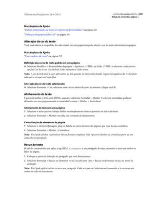 Última atualização em 28/4/2010                                                             USO DO DREAMWEAVER CS5 230
                                                                                           Adição de conteúdo a páginas




Mais tópicos da Ajuda
“Definir propriedades de texto no Inspetor de propriedades” na página 227
“Definição de propriedades CSS” na página 133

Alteração da cor do texto
Você pode alterar a cor padrão de todo o texto em uma página ou pode alterar a cor do texto selecionado na página.


Mais tópicos da Ajuda
“Usar o seletor de cores” na página 215

Definição das cores de texto padrão em uma página
❖ Selecione Modificar > Propriedades da página > Aparência (HTML) ou Links (HTML) e selecione cores para as
  opções Cor do texto, Cor do link, Links visitados e Links ativos.
Nota: A cor do link ativo é a cor alternativa do link quando ele está sendo clicado. Alguns navegadores da Web podem
não usar a cor que você especifica.

Alteração da cor do texto selecionado
❖ Selecione Formatar > Cor, selecione uma cor no seletor de cores do sistema e clique em OK.


Alinhamento do texto
É possível alinhar o texto com HTML, usando o submenu Formatar > Alinhar. Você pode centralizar qualquer
elemento em uma página usando o comando Formatar > Alinhar > Centralizar.

Alinhamento de texto em uma página
1 Selecione o texto que você deseja alinhar ou simplesmente insira o ponteiro no início do texto.
2 Selecione Formatar > Alinhar e escolha um comando de alinhamento.

Centralização de elementos da página
1 Selecione o elemento (imagem, plug-in, tabela ou outro elemento de página) que você deseja centralizar.
2 Selecione Formatar > Alinhar > Centralizar.
Nota: Você pode alinhar e centralizar blocos de texto completos. Não é possível alinhar ou centralizar parte de um
cabeçalho ou parágrafo.

Recuo do texto
O uso do comando Recuar aplica a tag HTML blockquote a um parágrafo de texto, recuando o texto em ambos os
lados da página.
1 Coloque o ponto de inserção no parágrafo que você deseja recuar.
2 Selecione Formatar > Recuar ou Diminuir recuo, ou selecione Lista > Recuar ou Diminuir recuo, no menu de
   contexto.
Nota: Você pode aplicar vários recuos a um parágrafo. Cada vez que você seleciona este comando, o texto recua em
ambos os lados do documento.
 