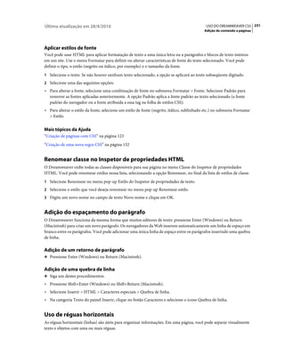 Última atualização em 28/4/2010                                                             USO DO DREAMWEAVER CS5 231
                                                                                           Adição de conteúdo a páginas




Aplicar estilos de fonte
Você pode usar HTML para aplicar formatação de texto a uma única letra ou a parágrafos e blocos de texto inteiros
em um site. Use o menu Formatar para definir ou alterar características de fonte do texto selecionado. Você pode
definir o tipo, o estilo (negrito ou itálico, por exemplo) e o tamanho da fonte.
1 Selecione o texto. Se não houver nenhum texto selecionado, a opção se aplicará ao texto subseqüente digitado.
2 Selecione uma das seguintes opções:
• Para alterar a fonte, selecione uma combinação de fonte no submenu Formatar > Fonte. Selecione Padrão para
  remover as fontes aplicadas anteriormente. A opção Padrão aplica a fonte padrão ao texto selecionado (a fonte
  padrão do navegador ou a fonte atribuída a essa tag na folha de estilos CSS).
• Para alterar o estilo da fonte, selecione um estilo de fonte (negrito, itálico, sublinhado etc.) no submenu Formatar
  > Estilo.


Mais tópicos da Ajuda
“Criação de páginas com CSS” na página 123
“Criação de uma nova regra CSS” na página 132


Renomear classe no Inspetor de propriedades HTML
O Dreamweaver exibe todas as classes disponíveis para sua página no menu Classe do Inspetor de propriedades
HTML. Você pode renomear estilos nessa lista, selecionando a opção Renomear, no final da lista de estilos de classe.
1 Selecione Renomear no menu pop-up Estilo do Inspetor de propriedades de texto.
2 Selecione o estilo que você deseja renomear no menu pop-up Renomear estilo.
3 Digite um novo nome no campo de texto Novo nome e clique em OK.


Adição do espaçamento do parágrafo
O Dreamweaver funciona da mesma forma que muitos editores de texto: pressione Enter (Windows) ou Return
(Macintosh) para criar um novo parágrafo. Os navegadores da Web inserem automaticamente um linha de espaço em
branco entre os parágrafos. Você pode adicionar uma única linha de espaço entre os parágrafos inserindo uma quebra
de linha.

Adição de um retorno de parágrafo
❖ Pressione Enter (Windows) ou Return (Macintosh).


Adição de uma quebra de linha
❖ Siga um destes procedimentos:

• Pressione Shift+Enter (Windows) ou Shift+Return (Macintosh).
• Selecione Inserir > HTML > Caracteres especiais > Quebra de linha.
• Na categoria Texto do painel Inserir, clique no botão Caracteres e selecione o ícone Quebra de linha.


Uso de réguas horizontais
As réguas horizontais (linhas) são úteis para organizar informações. Em uma página, você pode separar visualmente
texto e objetos com uma ou mais réguas.
 