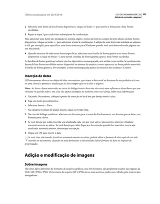 Última atualização em 28/4/2010                                                              USO DO DREAMWEAVER CS5 233
                                                                                            Adição de conteúdo a páginas



2 Selecione uma fonte na lista Fontes disponíveis e clique no botão << para mover a fonte para a lista Fontes
   escolhidas.
3 Repita a etapa 2 para cada fonte subseqüente da combinação.
Para adicionar uma fonte não instalada no sistema, digite o nome da fonte no campo de texto abaixo da lista Fontes
disponíveis e clique no botão << para adicionar a fonte à combinação. A adição de uma fonte não instalada no sistema
é útil, por exemplo, para especificar uma fonte somente para Windows quando você está desenvolvendo páginas em
um Macintosh.
4 Quando terminar de selecionar fontes específicas, selecione uma família de fontes genérica no menu Fontes
   disponíveis e clique no botão << para mover a família de fontes genérica para a lista Fontes escolhidas.
As famílias de fontes genéricas incluem cursiva, decorativa, monoespaçada, sem serifas e com serifas. Se nenhuma das
fontes da lista Fontes escolhidas estiver disponível no sistema do usuário, o texto aparecerá na fonte padrão associada
à família de fontes genérica. Por exemplo, a fonte monoespaçada padrão da maioria dos sistemas é Courier.


Inserção de datas
O Dreamweaver oferece um objeto de data conveniente, que insere a data atual no formato de sua preferência (com
ou sem a hora) e permite a atualização da data sempre que você salva o arquivo.
Nota: As datas e horas mostradas na caixa de diálogo Inserir data não são atuais nem refletem as datas/horas que um
visitante vê quando exibe o site. Elas são apenas exemplos da maneira como você deseja exibir essas informações.
1 Na janela Documento, coloque o ponto de inserção no local em que deseja inserir a data.
2 Siga um destes procedimentos:
• Selecione Inserir > Data.
• Na categoria Comum do painel Inserir, clique no botão Data.
3 Na caixa de diálogo resultante, selecione um formato para o nome do dia da semana, um formato para a data e um
   formato para a hora.
4 Se você deseja que a data inserida seja atualizada cada vez que você salva o documento, selecione Atualizar
   automaticamente ao salvar. Se você deseja que a data fique sem formatação quando for inserida e nunca seja
   atualizada automaticamente, desmarque essa opção.
5 Clique em OK para inserir a data.
   Se você tiver selecionado Atualizar automaticamente ao salvar, poderá editar o formato de data após ele ter sido
   inserido no documento, clicando no texto formatado e selecionando Editar formato de data no Inspetor de
propriedades.



Adição e modificação de imagens
Sobre imagens
Há vários tipos diferentes de formatos de arquivos gráficos, mas três formatos são geralmente usados nas páginas da
Web: GIF, JPEG e PNG. Os formatos de arquivo GIF e JPEG são os mais aceitos e podem ser exibidos pela maioria dos
navegadores.
 