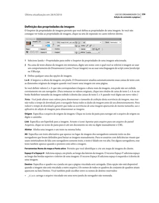 Última atualização em 28/4/2010                                                            USO DO DREAMWEAVER CS5 236
                                                                                          Adição de conteúdo a páginas




Definição das propriedades da imagem
O Inspetor de propriedades de imagens permite que você defina as propriedades de uma imagem. Se você não
consegue ver todas as propriedades de imagem, clique na seta de expansão no canto inferior direito.




1 Selecione Janela > Propriedades para exibir o Inspetor de propriedades de uma imagem selecionada.
2 Na caixa de texto abaixo da imagem em miniatura, digite um nome com o qual você se referirá à imagem ao usar
   um comportamento do Dreamweaver (como Trocar imagem) ou ao usar uma linguagem de script como JavaScript
   ou VBScript.
3 Defina qualquer uma das opções de imagem.
L e A A largura e a altura da imagem, em pixels. O Dreamweaver atualiza automaticamente essas caixas de texto com
as dimensões originais da imagem quando você insere uma imagem em uma página.
Se você definir valores L e A que não correspondam à largura e altura reais da imagem, esta pode não ser exibida
corretamente em um navegador. (Para restaurar os valores originais, clique nos rótulos de caixa de texto L e A ou no
botão Redefinir tamanho da imagem exibido à direita das caixas de texto L e A quando você digita um novo valor.)
Nota: Você pode alterar esses valores para dimensionar o tamanho de exibição desta ocorrência da imagem, mas isso
não reduz o tempo de download, pois o navegador baixa todos os dados da imagem antes do seu dimensionamento. Para
reduzir o tempo de download e garantir que todas as ocorrências de uma imagem aparecerão do mesmo tamanho, use o
aplicativo de edição de imagens para dimensionar as imagens.
Origem Especifica o arquivo de origem da imagem. Clique no ícone de pasta para navegar até o arquivo de origem ou
digite o caminho.
Link Especifica um hiperlink para a imagem. Arraste o ícone Apontar para arquivo para um arquivo do painel
Arquivos, clique no ícone de pasta para ir até um documento no site ou digite manualmente o URL.
Alinhar Alinha uma imagem e um texto na mesma linha.

Alt Especifica um texto alternativo que aparece no lugar da imagem dos navegadores somente texto ou dos
navegadores que foram definidos para baixar as imagens manualmente. Para os usuários com deficiências visuais que
usam sintetizadores de fala com navegadores somente texto, o texto é falado em voz alta. Em alguns navegadores, esse
texto também aparece quando o ponteiro está sobre a imagem.
Ferramentas Nome do mapa e Ponto ativo Permite que você identifique e crie um mapa de imagens do cliente.

Espaço V e Espaço H Adiciona espaço, em pixels, ao longo das laterais da imagem. O recurso Espaço V adiciona espaço
ao longo das bordas superior e inferior de uma imagem. O recurso Espaço H adiciona espaço à esquerda e à direita de
uma imagem.
Destino Especifica o quadro ou a janela em que a página vinculada será carregada. (Esta opção não está disponível
quando a imagem não está vinculada a outro arquivo.) Os nomes de todos os quadros do conjunto de quadros atuais
aparecem na lista Destino. Você também pode escolher entre os nomes de destino reservados:
• _blank carrega o arquivo vinculado em uma nova janela do navegador não nomeada.
 