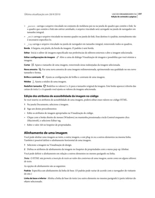 Última atualização em 28/4/2010                                                             USO DO DREAMWEAVER CS5 237
                                                                                           Adição de conteúdo a páginas



• _parent carrega o arquivo vinculado no conjunto de molduras pai ou na janela do quadro que contém o link. Se
  o quadro que contém o link não estiver aninhado, o arquivo vinculado será carregado na janela de navegador em
  tamanho integral.
• _self carrega o arquivo vinculado no mesmo quadro ou janela do link. Esse destino é o padrão, normalmente não
  é necessário especificá-lo.
• _top carrega o arquivo vinculado na janela de navegador em tamanho integral, removendo todos os quadros.
Borda A largura, em pixels, da borda da imagem. O padrão é sem borda.

Editar Inicia o editor de imagens especificado nas preferências de editores externos e abre a imagem selecionada.

Editar configurações da imagem        Abre a caixa de diálogo Visualização de imagem e possibilita que você otimize a
imagem.
Cortar      Apara o tamanho de uma imagem, removendo áreas indesejadas da imagem selecionada.
Nova amostra         Faz uma nova amostra de uma imagem redimensionada, aprimorando sua qualidade no seu novo
tamanho e forma.
Brilho e contraste      Ajusta as configurações de brilho e contraste de uma imagem.
Nitidez     Ajusta a nitidez de uma imagem.
Redefinir tamanho       Redefine os valores L e A para o tamanho original da imagem. Este botão aparece à direita das
caixas de texto L e A quando você ajusta os valores da imagem selecionada.

Edição dos atributos de acessibilidade da imagem no código
Se você inseriu os atributos de acessibilidade de uma imagem, poderá editar esses valores no código HTML.
1 Na janela Documento, selecione a imagem.
2 Siga um destes procedimentos:
• Edite os atributos de imagem apropriados na Visualização de código.
• Clique com o botão direito do mouse (Windows) ou mantenha pressionada a tecla Control enquanto clica
  (Macintosh), e selecione Editar tag.
• Edite o valor Alt no Inspetor de propriedades.


Alinhamento de uma imagem
Você pode alinhar uma imagem ao texto, a outra imagem, a um plug-in ou a outros elementos na mesma linha.
Também é possível definir o alinhamento horizontal de uma imagem.
1 Selecione a imagem na Visualização de design.
2 Defina os atributos de alinhamento da imagem no Inspetor de propriedades com o menu pop-up Alinhar.
Você pode definir o alinhamento em relação a outros elementos no mesmo parágrafo ou linha.
Nota: O HTML não permite a inserção de texto ao redor dos contornos de uma imagem, assim como em alguns editores
de texto.
As opções de alinhamento são as seguintes:
Padrão Especifica um alinhamento da linha de base. (O padrão pode variar de acordo com o navegador do visitante
do site.)
Linha de base e inferior Alinha a linha de base do texto (ou outro elemento no mesmo parágrafo) à parte inferior do
objeto selecionado.
 