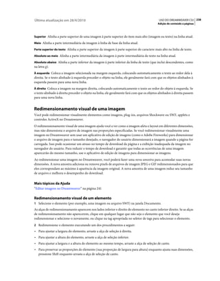 Última atualização em 28/4/2010                                                               USO DO DREAMWEAVER CS5 238
                                                                                             Adição de conteúdo a páginas



Superior Alinha a parte superior de uma imagem à parte superior do item mais alto (imagem ou texto) na linha atual.

Meio Alinha a parte intermediária da imagem à linha de base da linha atual.

Parte superior do texto Alinha a parte superior da imagem à parte superior do caractere mais alto na linha de texto.

Absoluto ao meio Alinha a parte intermediária da imagem à parte intermediária do texto na linha atual.

Absoluto abaixo Alinha a parte inferior da imagem à parte inferior da linha de texto (que inclui descendentes, como
na letra g).
À esquerda Coloca a imagem selecionada na margem esquerda, colocando automaticamente o texto ao redor dela à
direita. Se o texto alinhado à esquerda preceder o objeto na linha, ele geralmente fará com que os objetos alinhados à
esquerda passem para uma nova linha.
À direita Coloca a imagem na margem direita, colocando automaticamente o texto ao redor do objeto à esquerda. Se
o texto alinhado à direita preceder o objeto na linha, ele geralmente fará com que os objetos alinhados à direita passem
para uma nova linha.


Redimensionamento visual de uma imagem
Você pode redimensionar visualmente elementos como imagens, plug-ins, arquivos Shockwave ou SWF, applets e
controles ActiveX no Dreamweaver.
O redimensionamento visual de uma imagem ajuda você a ver como a imagem afeta o layout em diferentes dimensões,
mas não dimensiona o arquivo de imagem nas proporções especificadas. Se você redimensionar visualmente uma
imagem no Dreamweaver sem usar um aplicativo de edição de imagens (como o Adobe Fireworks) para dimensionar
o arquivo de imagem para o tamanho desejado, o navegador do usuário dimensionará a imagem quando a página for
carregada. Isso pode ocasionar um atraso no tempo de download da página e a exibição inadequada da imagem no
navegador do usuário. Para reduzir o tempo de download e garantir que todas as ocorrências de uma imagem
aparecerão do mesmo tamanho, use o aplicativo de edição de imagens para dimensionar as imagens.
Ao redimensionar uma imagem no Dreamweaver, você poderá fazer uma nova amostra para acomodar suas novas
dimensões. A nova amostra adiciona ou remove pixels de arquivos de imagem JPEG e GIF redimensionados para que
eles correspondam ao máximo à aparência da imagem original. A nova amostra de uma imagem reduz seu tamanho
de arquivo e melhora o desempenho do download.


Mais tópicos da Ajuda
“Editar imagens no Dreamweaver” na página 241

Redimensionamento visual de um elemento
1 Selecione o elemento (por exemplo, uma imagem ou arquivo SWF) na janela Documento.
As alças de redimensionamento aparecem nos lados inferior e direito do elemento no canto inferior direito. Se as alças
de redimensionamento não aparecerem, clique em qualquer lugar que não seja o elemento que você deseja
redimensionar e selecione-o novamente, ou clique na tag apropriada no seletor de tags para selecionar o elemento.
2 Redimensione o elemento executando um dos procedimentos a seguir:
• Para ajustar a largura do elemento, arraste a alça de seleção à direita.
• Para ajustar a altura do elemento, arraste a alça de seleção inferior.
• Para ajustar a largura e a altura do elemento ao mesmo tempo, arraste a alça de seleção de canto.
• Para preservar as proporções do elemento (sua proporção de largura para altura) enquanto ajusta suas dimensões,
  pressione Shift enquanto arrasta a alça de seleção de canto.
 