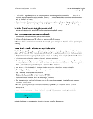 Última atualização em 28/4/2010                                                            USO DO DREAMWEAVER CS5 239
                                                                                          Adição de conteúdo a páginas



•    Para ajustar a largura e a altura de um elemento para um tamanho específico (por exemplo, 1 x 1 pixel), use o
    Inspetor de propriedades para digitar um valor numérico. Os elementos podem ser visualmente redimensionados
    em, no mínimo, 8 x 8 pixels.
3 Para retornar um elemento redimensionado às suas dimensões originais, no Inspetor de propriedades, exclua os
    valores nas caixas de texto L e A ou clique no botão Redefinir tamanho no Inspetor de propriedades de imagem.

Reversão de uma imagem ao seu tamanho original
❖ Clique no botão Redefinir tamanho        no Inspetor de propriedades de imagem.

Nova amostra de uma imagem redimensionada
1 Redimensione a imagem conforme descrito anteriormente.
2 Clique no botão Nova amostra        no Inspetor de propriedades de imagem.
Nota: Você não pode fazer uma nova amostra de alocadores de espaço de imagem ou elementos que não sejam imagens
de bitmap.


Inserção de um alocador de espaço de imagem
Um alocador de espaço de imagem é um gráfico utilizado até que a arte final esteja pronta para ser adicionada a uma
página da Web. Você pode definir o tamanho e a cor do alocador de espaço, bem como fornecer um rótulo de texto a ele.
1 Na janela Documento, coloque o ponto de inserção no local em que deseja inserir um gráfico de alocador de espaço.
2 Selecione Inserir > Objetos de imagem > Alocador de espaço de imagem.
3 Em Nome (opcional), digite o texto que deve aparecer como rótulo no alocador de espaço de imagem. Deixe a caixa
    de texto em branco caso não deseje que o rótulo apareça. O nome deve começar com uma letra e pode conter apenas
    letras e números. Não são permitidos espaços e caracteres ASCII maiúsculos.
4 Em Largura e Altura (obrigatório), digite um número para definir o tamanho da imagem em pixels.
5 Em Cor (opcional), siga um destes procedimentos para aplicar uma cor:
• Use o seletor de cores para selecionar uma cor.
• Digite o valor hexadecimal da cor (por exemplo, #FF0000).
• Digite um nome de cor aceita pela Web (por exemplo, vermelho).
6 Em Texto alternativo (opcional), digite um texto que descreva a imagem para os visualizadores que usam um
    navegador somente texto.
Nota: Uma tag de imagem é inserida automaticamente no código HTML que contém um atributo src vazio.
7 Clique em OK.
A cor, os atributos de tamanho e o rótulo do alocador de espaço de imagem aparecem da seguinte maneira:




Quando visualizados em um navegador, o rótulo e o texto de tamanho não aparecem.
 