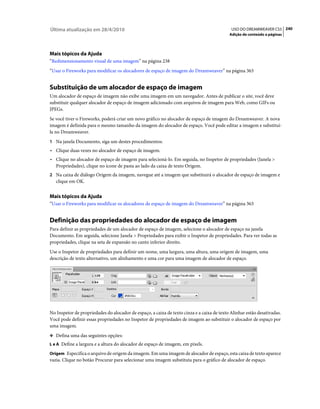 Última atualização em 28/4/2010                                                              USO DO DREAMWEAVER CS5 240
                                                                                            Adição de conteúdo a páginas




Mais tópicos da Ajuda
“Redimensionamento visual de uma imagem” na página 238
“Usar o Fireworks para modificar os alocadores de espaço de imagem do Dreamweaver” na página 363


Substituição de um alocador de espaço de imagem
Um alocador de espaço de imagem não exibe uma imagem em um navegador. Antes de publicar o site, você deve
substituir qualquer alocador de espaço de imagem adicionado com arquivos de imagem para Web, como GIFs ou
JPEGs.
Se você tiver o Fireworks, poderá criar um novo gráfico no alocador de espaço de imagem do Dreamweaver. A nova
imagem é definida para o mesmo tamanho da imagem do alocador de espaço. Você pode editar a imagem e substituí-
la no Dreamweaver.
1 Na janela Documento, siga um destes procedimentos:
• Clique duas vezes no alocador de espaço de imagem.
• Clique no alocador de espaço de imagem para selecioná-lo. Em seguida, no Inspetor de propriedades (Janela >
  Propriedades), clique no ícone de pasta ao lado da caixa de texto Origem.
2 Na caixa de diálogo Origem da imagem, navegue até a imagem que substituirá o alocador de espaço de imagem e
   clique em OK.


Mais tópicos da Ajuda
“Usar o Fireworks para modificar os alocadores de espaço de imagem do Dreamweaver” na página 363


Definição das propriedades do alocador de espaço de imagem
Para definir as propriedades de um alocador de espaço de imagem, selecione o alocador de espaço na janela
Documento. Em seguida, selecione Janela > Propriedades para exibir o Inspetor de propriedades. Para ver todas as
propriedades, clique na seta de expansão no canto inferior direito.
Use o Inspetor de propriedades para definir um nome, uma largura, uma altura, uma origem de imagem, uma
descrição de texto alternativo, um alinhamento e uma cor para uma imagem de alocador de espaço.




No Inspetor de propriedades do alocador de espaço, a caixa de texto cinza e a caixa de texto Alinhar estão desativadas.
Você pode definir essas propriedades no Inspetor de propriedades de imagem ao substituir o alocador de espaço por
uma imagem.
❖ Defina uma das seguintes opções:
L e A Define a largura e a altura do alocador de espaço de imagem, em pixels.

Origem Especifica o arquivo de origem da imagem. Em uma imagem de alocador de espaço, esta caixa de texto aparece
vazia. Clique no botão Procurar para selecionar uma imagem substituta para o gráfico de alocador de espaço.
 