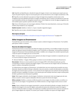 Última atualização em 28/4/2010                                                            USO DO DREAMWEAVER CS5 241
                                                                                          Adição de conteúdo a páginas



Link Especifica um hiperlink para o alocador de espaço de imagem. Arraste o ícone Apontar para arquivo para um
arquivo do painel Arquivos, clique no ícone de pasta para ir até um documento no site ou digite manualmente o URL.
Alt Especifica um texto alternativo que aparece no lugar da imagem dos navegadores somente texto ou dos
navegadores que foram definidos para baixar as imagens manualmente. Para os usuários com deficiências visuais que
usam sintetizadores de fala com navegadores somente texto, o texto é falado em voz alta. Em alguns navegadores, esse
texto também aparece quando o ponteiro está sobre a imagem.
Criar Inicia o Fireworks para criar uma imagem substituta. O botão Criar estará desativado, a menos que o Fireworks
também esteja instalado no seu computador.
Redefinir tamanho Redefine os valores L e A para o tamanho original da imagem.

Cor Especifica uma cor para o alocador de espaço de imagem.


Mais tópicos da Ajuda
“Usar o Fireworks para modificar os alocadores de espaço de imagem do Dreamweaver” na página 363


Editar imagens no Dreamweaver
Você pode fazer uma nova amostra, cortar, otimizar e ajustar a nitidez de imagens no Dreamweaver. Você também
pode ajustar o brilho e o contraste.

Recursos de edição de imagens
O Dreamweaver fornece recursos básicos de edição de imagens que permitem a você modificar imagens sem precisar
utilizar um aplicativo externo de edição de imagens, como o Fireworks ou o Photoshop. As ferramentas de edição de
imagens do Dreamweaver foram projetadas para facilitar o trabalho com os designers de conteúdo responsáveis pela
criação de arquivos de imagem para uso no site da Web.
Nota: Você não precisa ter o Fireworks ou outros aplicativos de edição de imagens instalados no computador para usar
os recursos de edição de imagens do Dreamweaver.
❖ Selecione Modificar > Imagem. Defina qualquer um destes recursos de edição de imagens do Dreamweaver:
Nova amostra Adiciona ou remove pixels de arquivos de imagem JPEG e GIF redimensionados para que eles
correspondam ao máximo à aparência da imagem original. A nova amostra de uma imagem reduz seu tamanho de
arquivo e melhora o desempenho do download.
Ao redimensionar uma imagem no Dreamweaver, você poderá fazer uma nova amostra para acomodar suas novas
dimensões. Quando um objeto de bitmap é submetido a uma nova amostra, os pixels são adicionados ou removidos
da imagem para torná-la maior ou menor. A nova amostra de uma imagem para uma resolução mais alta geralmente
prejudica um pouco a qualidade. No entanto, a nova amostra para uma resolução mais baixa, sempre ocasiona perda
de dados e geralmente uma diminuição da qualidade.
Cortar Edite imagens reduzindo a área da imagem. Geralmente, você precisará cortar uma imagem para dar mais
ênfase ao assunto e remover aspectos indesejados referentes ao ponto de interesse da imagem.
Brilho e contraste Modifica o contraste ou brilho dos pixels em uma imagem. Isso afeta os realces, as sombras e os
meios-tons de uma imagem. Você geralmente usa o brilho/contraste ao corrigir imagens muito escuras ou muito
claras.
Nitidez Ajusta o enfoque de uma imagem aumentando o contraste das bordas localizadas na imagem. Quando você
digitaliza uma imagem ou tira uma foto digital, a ação padrão da maioria dos softwares de captura de imagem é
suavizar as bordas dos objetos na imagem. Isso impede que os detalhes extremamente finos se percam nos pixels em
que as imagens digitais são compostas. No entanto, para ressaltar os detalhes nos arquivos de imagem digital,
 