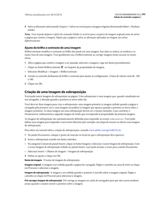 Última atualização em 28/4/2010                                                               USO DO DREAMWEAVER CS5 243
                                                                                             Adição de conteúdo a páginas



4 Salve as alterações selecionando Arquivo > Salvar ou reverta para a imagem original selecionando Editar > Desfazer
   nitidez.
Nota: Você só pode desfazer o efeito do comando Nitidez (e reverter para o arquivo de imagem original) antes de salvar
a página que contém a imagem. Depois que a página é salva, as alterações efetuadas na imagem são salvas
definitivamente.

Ajuste do brilho e contraste de uma imagem
Brilho/contraste modifica o contraste ou brilho dos pixels em uma imagem. Isso afeta os realces, as sombras e os
meios-tons de uma imagem. Você geralmente usa o brilho/contraste ao corrigir imagens muito escuras ou muito
claras.
1 Abra a página que contém a imagem a ser ajustada, selecione a imagem e siga um destes procedimentos:
• Clique no botão Brilho/contraste       no Inspetor de propriedades de imagem.
• Selecione Modificar > Imagem > Brilho/contraste.
2 Arraste os controles deslizantes de brilho e contraste para ajustar as configurações. A faixa de valores varia de -100
   a 100.
3 Clique em OK.


Criação de uma imagem de sobreposição
Você pode inserir imagens de sobreposição na página. Uma sobreposição é uma imagem que, quando visualizada em
um navegador, é alterada quando o ponteiro se move sobre ela.
Você deve ter duas imagens para criar a sobreposição: uma imagem primária (a imagem exibida quando a página é
carregada pela primeira vez) e uma imagem secundária (a imagem que aparece quando o ponteiro se move sobre a
imagem primária). As duas imagens em uma sobreposição devem ter o mesmo tamanho. Caso contrário, o
Dreamweaver redimensiona a segunda imagem de modo que corresponda às propriedades da primeira imagem.
As imagens de sobreposição são automaticamente definidas para responder ao evento onMouseOver. Você pode
definir uma imagem para responder a um evento diferente (por exemplo, um clique de mouse) ou alterar uma imagem
de sobreposição.
Para obter um tutorial sobre a criação de sobreposições, consulte www.adobe.com/go/vid0159_br.
1 Na janela Documento, coloque o ponto de inserção no local em que a sobreposição deve aparecer.
2 Insira a sobreposição usando um destes métodos:
• Na categoria Comum do painel Inserir, clique no botão Imagens e selecione o ícone Imagem de sobreposição. Com
  o ícone Imagem de sobreposição exibido no painel Inserir, você pode arrastar o ícone para a janela Documento.
• Selecione Inserir > Objetos de imagem > Imagem de sobreposição.
3 Defina as opções e clique em OK.
Nome da imagem O nome da imagem de sobreposição.

Imagem original A imagem a ser exibida quando a página for carregada. Digite o caminho na caixa de texto ou clique
em Procurar e selecione a imagem.
Imagem de sobreposição A imagem a ser exibida quando o ponteiro é movido sobre a imagem original. Digite o
caminho ou clique em Procurar para selecionar a imagem.
Pré-carregar imagem de sobreposição Pré-carrega as imagens no cache do navegador para que não ocorra nenhum
atraso quando o usuário mover o ponteiro sobre a imagem.
 