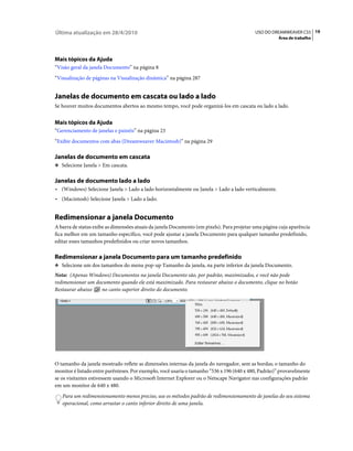 Última atualização em 28/4/2010                                                            USO DO DREAMWEAVER CS5 19
                                                                                                     Área de trabalho




Mais tópicos da Ajuda
“Visão geral da janela Documento” na página 8
“Visualização de páginas na Visualização dinâmica” na página 287


Janelas de documento em cascata ou lado a lado
Se houver muitos documentos abertos ao mesmo tempo, você pode organizá-los em cascata ou lado a lado.


Mais tópicos da Ajuda
“Gerenciamento de janelas e painéis” na página 23
“Exibir documentos com abas (Dreamweaver Macintosh)” na página 29

Janelas de documento em cascata
❖ Selecione Janela > Em cascata.


Janelas de documento lado a lado
• (Windows) Selecione Janela > Lado a lado horizontalmente ou Janela > Lado a lado verticalmente.
• (Macintosh) Selecione Janela > Lado a lado.


Redimensionar a janela Documento
A barra de status exibe as dimensões atuais da janela Documento (em pixels). Para projetar uma página cuja aparência
fica melhor em um tamanho específico, você pode ajustar a janela Documento para qualquer tamanho predefinido,
editar esses tamanhos predefinidos ou criar novos tamanhos.

Redimensionar a janela Documento para um tamanho predefinido
❖ Selecione um dos tamanhos do menu pop-up Tamanho da janela, na parte inferior da janela Documento.

Nota: (Apenas Windows) Documentos na janela Documento são, por padrão, maximizados, e você não pode
redimensionar um documento quando ele está maximizado. Para restaurar abaixo o documento, clique no botão
Restaurar abaixo   no canto superior direito do documento.




O tamanho da janela mostrado reflete as dimensões internas da janela do navegador, sem as bordas; o tamanho do
monitor é listado entre parênteses. Por exemplo, você usaria o tamanho “536 x 196 (640 x 480, Padrão)” provavelmente
se os visitantes estivessem usando o Microsoft Internet Explorer ou o Netscape Navigator nas configurações padrão
em um monitor de 640 x 480.
   Para um redimensionamento menos preciso, use os métodos padrão de redimensionamento de janelas do seu sistema
   operacional, como arrastar o canto inferior direito de uma janela.
 