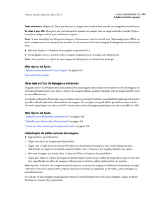 Última atualização em 28/4/2010                                                              USO DO DREAMWEAVER CS5 244
                                                                                          Adição de conteúdo a páginas



Texto alternativo (Opcional) Texto que descreve a imagem dos visualizadores usando um navegador somente texto.

Ao clicar, Ir para URL O arquivo que você deseja abrir quando um usuário clica na imagem de sobreposição. Digite o
caminho ou clique em Procurar e selecione o arquivo.
Nota: Se você não definir um link para a imagem, o Dreamweaver inserirá um link nulo (#) no código-fonte HTML ao
qual o comportamento de sobreposição é anexado. Se você remover o link nulo, a imagem de sobreposição não funcionará
mais.
4 Selecione Arquivo > Visualizar no navegador ou pressione F12.
5 No navegador, mova o ponteiro sobre a imagem original para ver a imagem de sobreposição.
Nota: Não é possível ver o efeito de uma imagem de sobreposição na Visualização de design.


Mais tópicos da Ajuda
“Aplicar o comportamento Trocar imagem” na página 358
Tutorial de sobreposição


Usar um editor de imagens externas
Enquanto estiver no Dreamweaver, você poderá abrir uma imagem selecionada em um editor externo de imagens. Ao
retornar ao Dreamweaver após salvar o arquivo de imagens editado, qualquer alteração feita na imagem estará visível
na janela Documento.
Você pode configurar o Fireworks como seu editor externo principal. Também é possível definir quais tipos de arquivo
um editor abrirá e selecionar vários editores de imagem. Por exemplo, você pode definir preferências para iniciar o
Fireworks quando precisar editar um GIF e iniciar outro editor de imagens quando precisar editar um JPG ou JPEG.


Mais tópicos da Ajuda
“Trabalho com o Photoshop e Dreamweaver” na página 368
“Trabalho com o Fireworks e Dreamweaver” na página 362
“Iniciar um editor externo para arquivos de mídia” na página 258

Inicialização do editor externo de imagens
❖ Siga um destes procedimentos:

• Clique duas vezes na imagem que deseja editar.
• Clique com o botão direito do mouse (Windows) ou mantenha pressionada a tecla Control enquanto clica
  (Macintosh) na imagem a ser editada, selecione Editar com > Procurar e, em seguida, selecione um editor.
• Selecione a imagem que deseja editar e clique em Editar no Inspetor de propriedades.
• Clique duas vezes no arquivo de imagem no painel Arquivos para iniciar o editor de imagens principal. Se você não
  tiver especificado um editor de imagens, o Dreamweaver iniciará o editor padrão do tipo de arquivo.
Nota: Quando você abrir uma imagem no painel Arquivos, os recursos de integração do Fireworks não estarão em vigor.
O Fireworks não abre o arquivo PNG original. Para usar os recursos de integração do Fireworks, abra as imagens na
janela Documento.
Se você não vir uma imagem atualizada após retornar à janela Dreamweaver, selecione a imagem e clique no botão
Atualizar no Inspetor de propriedades.
 